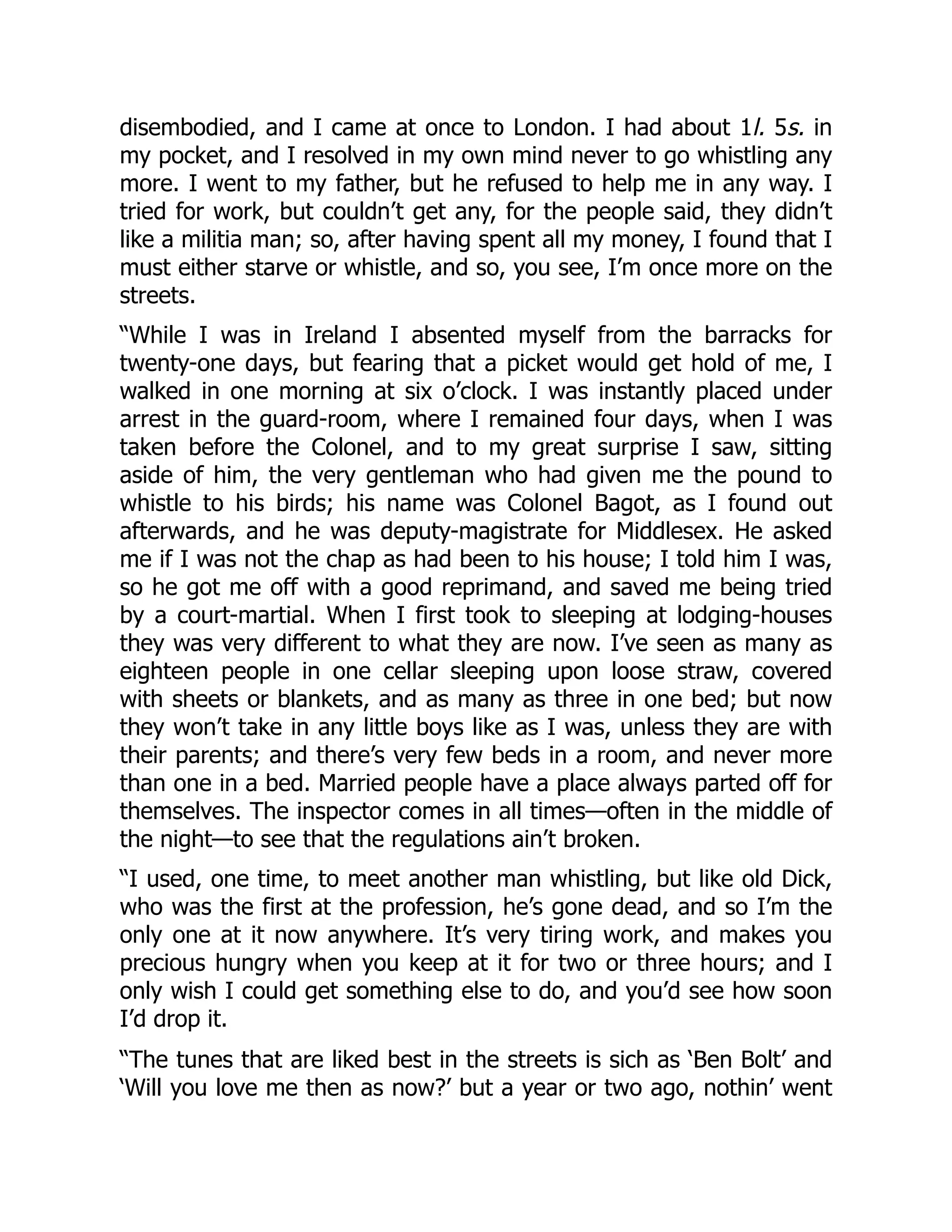 disembodied, and I came at once to London. I had about 1l. 5s. in
my pocket, and I resolved in my own mind never to go whistling any
more. I went to my father, but he refused to help me in any way. I
tried for work, but couldn’t get any, for the people said, they didn’t
like a militia man; so, after having spent all my money, I found that I
must either starve or whistle, and so, you see, I’m once more on the
streets.
“While I was in Ireland I absented myself from the barracks for
twenty-one days, but fearing that a picket would get hold of me, I
walked in one morning at six o’clock. I was instantly placed under
arrest in the guard-room, where I remained four days, when I was
taken before the Colonel, and to my great surprise I saw, sitting
aside of him, the very gentleman who had given me the pound to
whistle to his birds; his name was Colonel Bagot, as I found out
afterwards, and he was deputy-magistrate for Middlesex. He asked
me if I was not the chap as had been to his house; I told him I was,
so he got me off with a good reprimand, and saved me being tried
by a court-martial. When I first took to sleeping at lodging-houses
they was very different to what they are now. I’ve seen as many as
eighteen people in one cellar sleeping upon loose straw, covered
with sheets or blankets, and as many as three in one bed; but now
they won’t take in any little boys like as I was, unless they are with
their parents; and there’s very few beds in a room, and never more
than one in a bed. Married people have a place always parted off for
themselves. The inspector comes in all times—often in the middle of
the night—to see that the regulations ain’t broken.
“I used, one time, to meet another man whistling, but like old Dick,
who was the first at the profession, he’s gone dead, and so I’m the
only one at it now anywhere. It’s very tiring work, and makes you
precious hungry when you keep at it for two or three hours; and I
only wish I could get something else to do, and you’d see how soon
I’d drop it.
“The tunes that are liked best in the streets is sich as ‘Ben Bolt’ and
‘Will you love me then as now?’ but a year or two ago, nothin’ went
 
