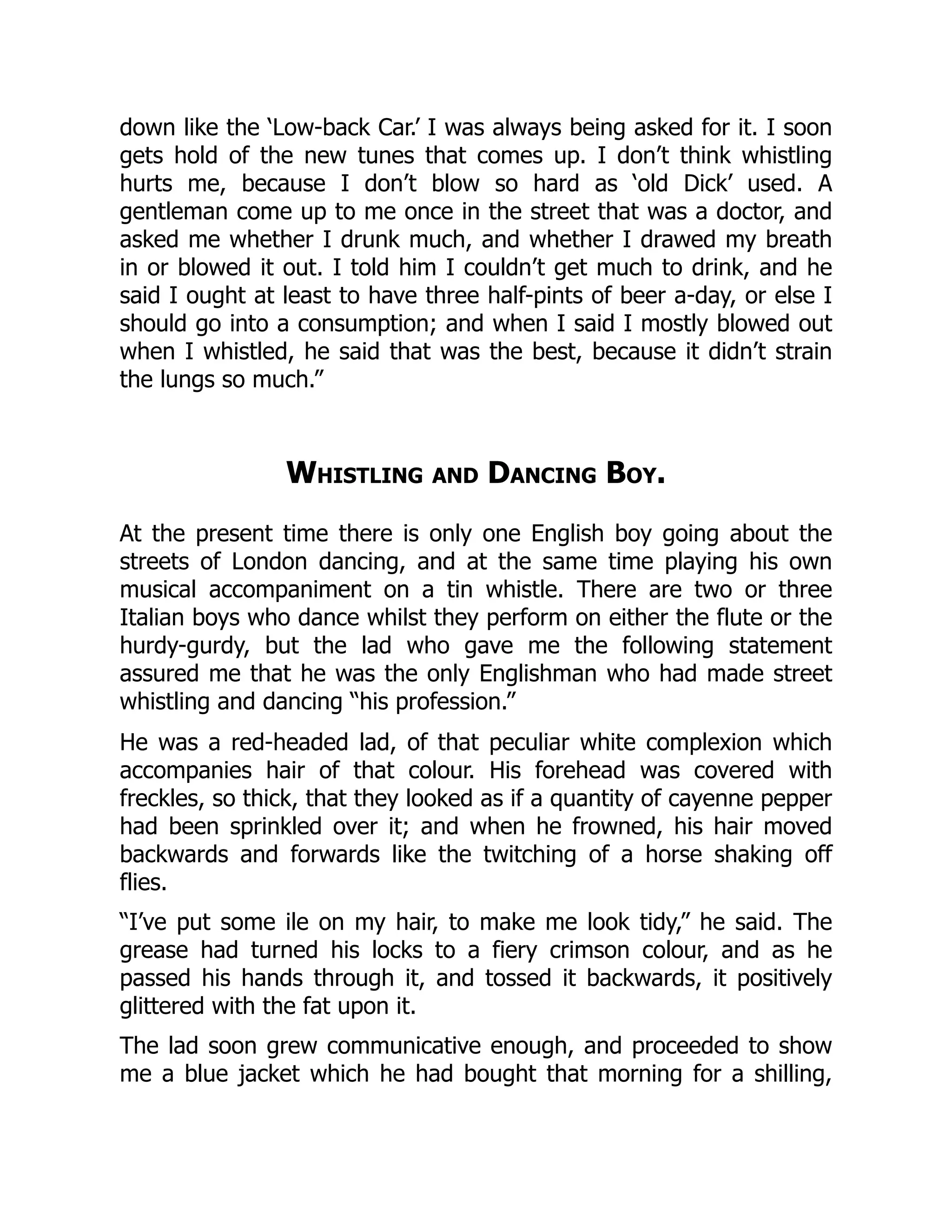 down like the ‘Low-back Car.’ I was always being asked for it. I soon
gets hold of the new tunes that comes up. I don’t think whistling
hurts me, because I don’t blow so hard as ‘old Dick’ used. A
gentleman come up to me once in the street that was a doctor, and
asked me whether I drunk much, and whether I drawed my breath
in or blowed it out. I told him I couldn’t get much to drink, and he
said I ought at least to have three half-pints of beer a-day, or else I
should go into a consumption; and when I said I mostly blowed out
when I whistled, he said that was the best, because it didn’t strain
the lungs so much.”
Whistling and Dancing Boy.
At the present time there is only one English boy going about the
streets of London dancing, and at the same time playing his own
musical accompaniment on a tin whistle. There are two or three
Italian boys who dance whilst they perform on either the flute or the
hurdy-gurdy, but the lad who gave me the following statement
assured me that he was the only Englishman who had made street
whistling and dancing “his profession.”
He was a red-headed lad, of that peculiar white complexion which
accompanies hair of that colour. His forehead was covered with
freckles, so thick, that they looked as if a quantity of cayenne pepper
had been sprinkled over it; and when he frowned, his hair moved
backwards and forwards like the twitching of a horse shaking off
flies.
“I’ve put some ile on my hair, to make me look tidy,” he said. The
grease had turned his locks to a fiery crimson colour, and as he
passed his hands through it, and tossed it backwards, it positively
glittered with the fat upon it.
The lad soon grew communicative enough, and proceeded to show
me a blue jacket which he had bought that morning for a shilling,
 