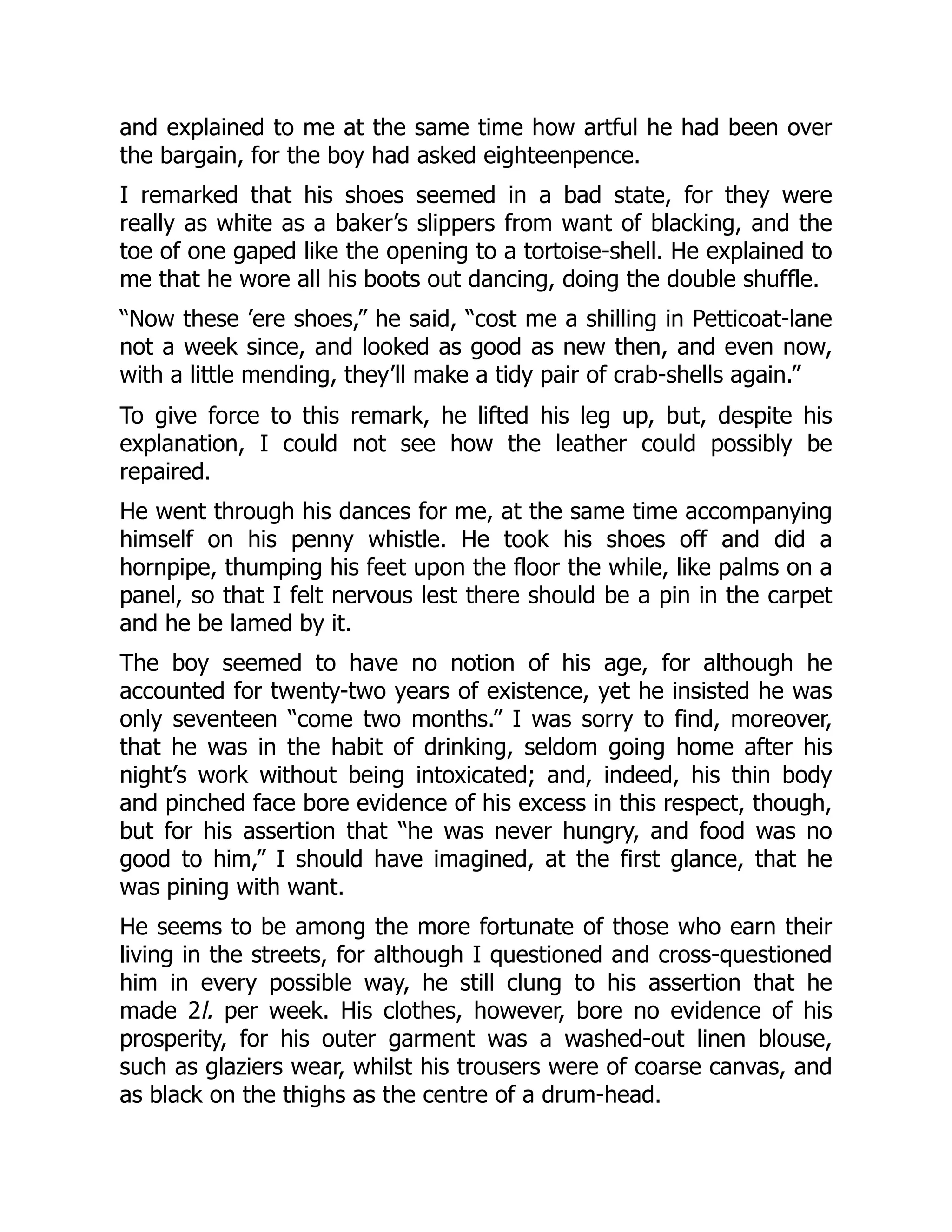 and explained to me at the same time how artful he had been over
the bargain, for the boy had asked eighteenpence.
I remarked that his shoes seemed in a bad state, for they were
really as white as a baker’s slippers from want of blacking, and the
toe of one gaped like the opening to a tortoise-shell. He explained to
me that he wore all his boots out dancing, doing the double shuffle.
“Now these ’ere shoes,” he said, “cost me a shilling in Petticoat-lane
not a week since, and looked as good as new then, and even now,
with a little mending, they’ll make a tidy pair of crab-shells again.”
To give force to this remark, he lifted his leg up, but, despite his
explanation, I could not see how the leather could possibly be
repaired.
He went through his dances for me, at the same time accompanying
himself on his penny whistle. He took his shoes off and did a
hornpipe, thumping his feet upon the floor the while, like palms on a
panel, so that I felt nervous lest there should be a pin in the carpet
and he be lamed by it.
The boy seemed to have no notion of his age, for although he
accounted for twenty-two years of existence, yet he insisted he was
only seventeen “come two months.” I was sorry to find, moreover,
that he was in the habit of drinking, seldom going home after his
night’s work without being intoxicated; and, indeed, his thin body
and pinched face bore evidence of his excess in this respect, though,
but for his assertion that “he was never hungry, and food was no
good to him,” I should have imagined, at the first glance, that he
was pining with want.
He seems to be among the more fortunate of those who earn their
living in the streets, for although I questioned and cross-questioned
him in every possible way, he still clung to his assertion that he
made 2l. per week. His clothes, however, bore no evidence of his
prosperity, for his outer garment was a washed-out linen blouse,
such as glaziers wear, whilst his trousers were of coarse canvas, and
as black on the thighs as the centre of a drum-head.
 