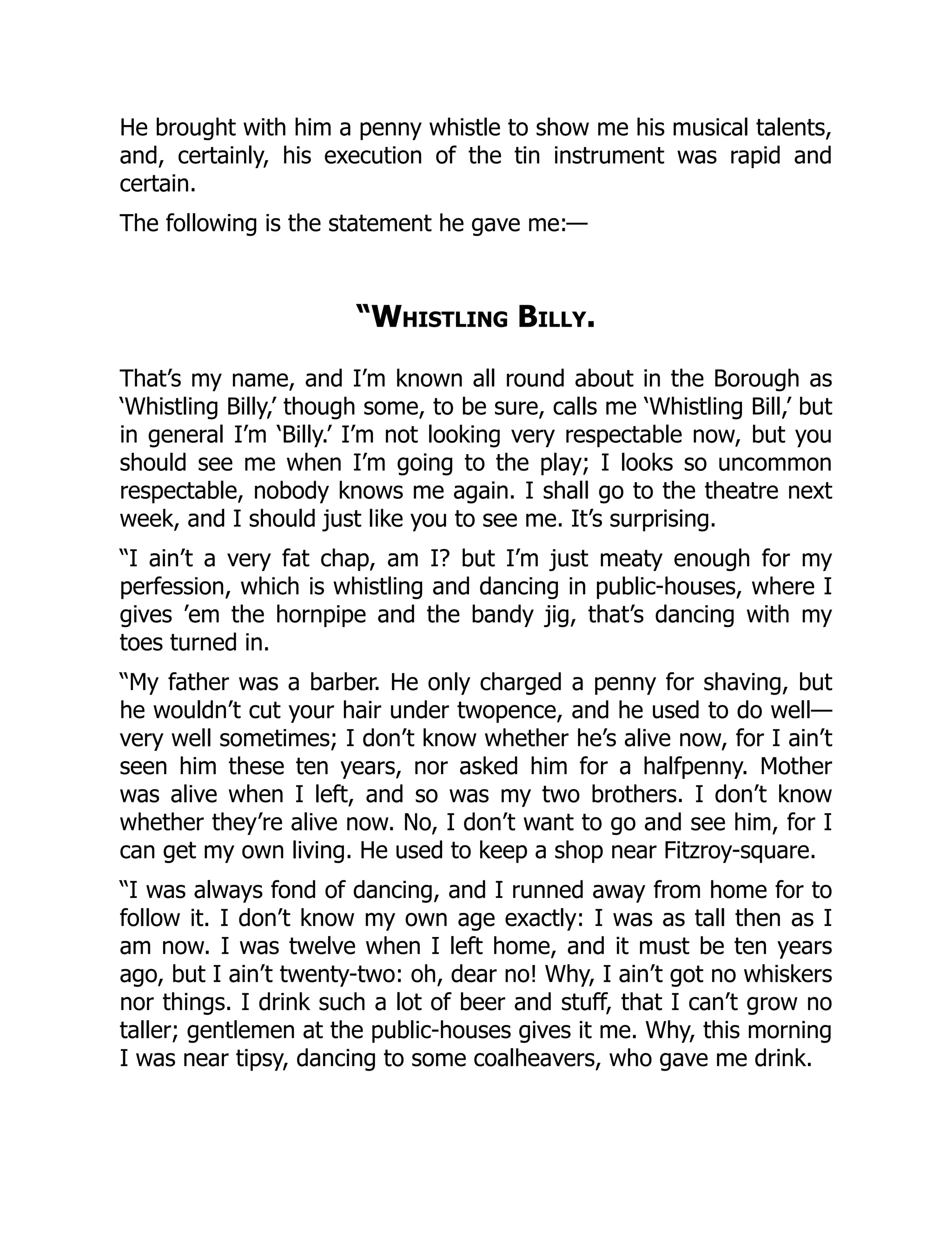 He brought with him a penny whistle to show me his musical talents,
and, certainly, his execution of the tin instrument was rapid and
certain.
The following is the statement he gave me:—
“Whistling Billy.
That’s my name, and I’m known all round about in the Borough as
‘Whistling Billy,’ though some, to be sure, calls me ‘Whistling Bill,’ but
in general I’m ‘Billy.’ I’m not looking very respectable now, but you
should see me when I’m going to the play; I looks so uncommon
respectable, nobody knows me again. I shall go to the theatre next
week, and I should just like you to see me. It’s surprising.
“I ain’t a very fat chap, am I? but I’m just meaty enough for my
perfession, which is whistling and dancing in public-houses, where I
gives ’em the hornpipe and the bandy jig, that’s dancing with my
toes turned in.
“My father was a barber. He only charged a penny for shaving, but
he wouldn’t cut your hair under twopence, and he used to do well—
very well sometimes; I don’t know whether he’s alive now, for I ain’t
seen him these ten years, nor asked him for a halfpenny. Mother
was alive when I left, and so was my two brothers. I don’t know
whether they’re alive now. No, I don’t want to go and see him, for I
can get my own living. He used to keep a shop near Fitzroy-square.
“I was always fond of dancing, and I runned away from home for to
follow it. I don’t know my own age exactly: I was as tall then as I
am now. I was twelve when I left home, and it must be ten years
ago, but I ain’t twenty-two: oh, dear no! Why, I ain’t got no whiskers
nor things. I drink such a lot of beer and stuff, that I can’t grow no
taller; gentlemen at the public-houses gives it me. Why, this morning
I was near tipsy, dancing to some coalheavers, who gave me drink.
 
