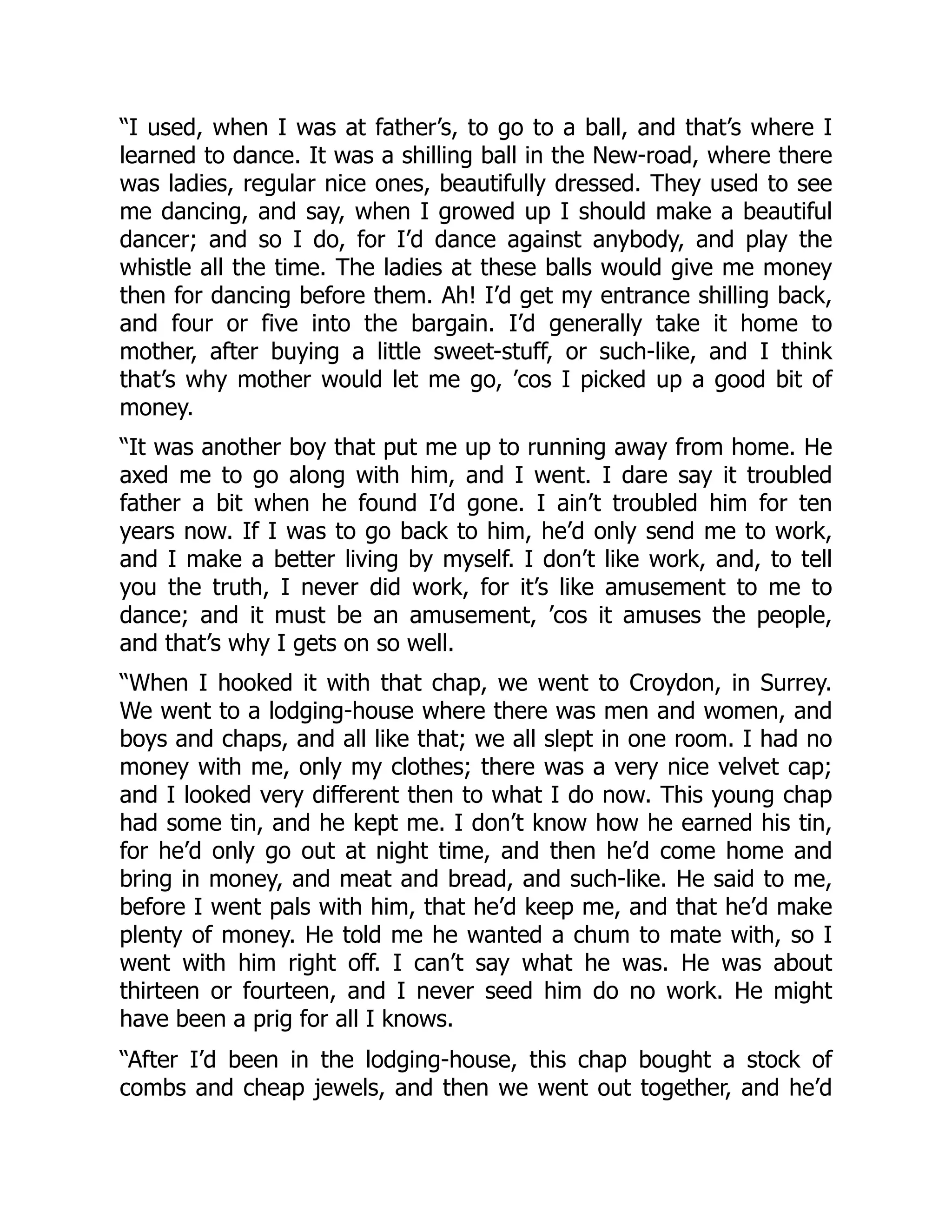 “I used, when I was at father’s, to go to a ball, and that’s where I
learned to dance. It was a shilling ball in the New-road, where there
was ladies, regular nice ones, beautifully dressed. They used to see
me dancing, and say, when I growed up I should make a beautiful
dancer; and so I do, for I’d dance against anybody, and play the
whistle all the time. The ladies at these balls would give me money
then for dancing before them. Ah! I’d get my entrance shilling back,
and four or five into the bargain. I’d generally take it home to
mother, after buying a little sweet-stuff, or such-like, and I think
that’s why mother would let me go, ’cos I picked up a good bit of
money.
“It was another boy that put me up to running away from home. He
axed me to go along with him, and I went. I dare say it troubled
father a bit when he found I’d gone. I ain’t troubled him for ten
years now. If I was to go back to him, he’d only send me to work,
and I make a better living by myself. I don’t like work, and, to tell
you the truth, I never did work, for it’s like amusement to me to
dance; and it must be an amusement, ’cos it amuses the people,
and that’s why I gets on so well.
“When I hooked it with that chap, we went to Croydon, in Surrey.
We went to a lodging-house where there was men and women, and
boys and chaps, and all like that; we all slept in one room. I had no
money with me, only my clothes; there was a very nice velvet cap;
and I looked very different then to what I do now. This young chap
had some tin, and he kept me. I don’t know how he earned his tin,
for he’d only go out at night time, and then he’d come home and
bring in money, and meat and bread, and such-like. He said to me,
before I went pals with him, that he’d keep me, and that he’d make
plenty of money. He told me he wanted a chum to mate with, so I
went with him right off. I can’t say what he was. He was about
thirteen or fourteen, and I never seed him do no work. He might
have been a prig for all I knows.
“After I’d been in the lodging-house, this chap bought a stock of
combs and cheap jewels, and then we went out together, and he’d
 