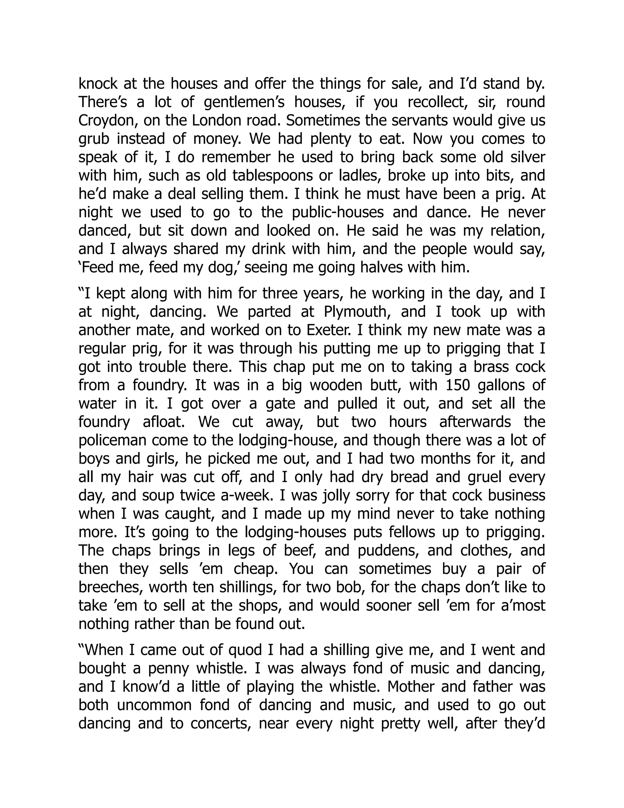 knock at the houses and offer the things for sale, and I’d stand by.
There’s a lot of gentlemen’s houses, if you recollect, sir, round
Croydon, on the London road. Sometimes the servants would give us
grub instead of money. We had plenty to eat. Now you comes to
speak of it, I do remember he used to bring back some old silver
with him, such as old tablespoons or ladles, broke up into bits, and
he’d make a deal selling them. I think he must have been a prig. At
night we used to go to the public-houses and dance. He never
danced, but sit down and looked on. He said he was my relation,
and I always shared my drink with him, and the people would say,
‘Feed me, feed my dog,’ seeing me going halves with him.
“I kept along with him for three years, he working in the day, and I
at night, dancing. We parted at Plymouth, and I took up with
another mate, and worked on to Exeter. I think my new mate was a
regular prig, for it was through his putting me up to prigging that I
got into trouble there. This chap put me on to taking a brass cock
from a foundry. It was in a big wooden butt, with 150 gallons of
water in it. I got over a gate and pulled it out, and set all the
foundry afloat. We cut away, but two hours afterwards the
policeman come to the lodging-house, and though there was a lot of
boys and girls, he picked me out, and I had two months for it, and
all my hair was cut off, and I only had dry bread and gruel every
day, and soup twice a-week. I was jolly sorry for that cock business
when I was caught, and I made up my mind never to take nothing
more. It’s going to the lodging-houses puts fellows up to prigging.
The chaps brings in legs of beef, and puddens, and clothes, and
then they sells ’em cheap. You can sometimes buy a pair of
breeches, worth ten shillings, for two bob, for the chaps don’t like to
take ’em to sell at the shops, and would sooner sell ’em for a’most
nothing rather than be found out.
“When I came out of quod I had a shilling give me, and I went and
bought a penny whistle. I was always fond of music and dancing,
and I know’d a little of playing the whistle. Mother and father was
both uncommon fond of dancing and music, and used to go out
dancing and to concerts, near every night pretty well, after they’d
 
