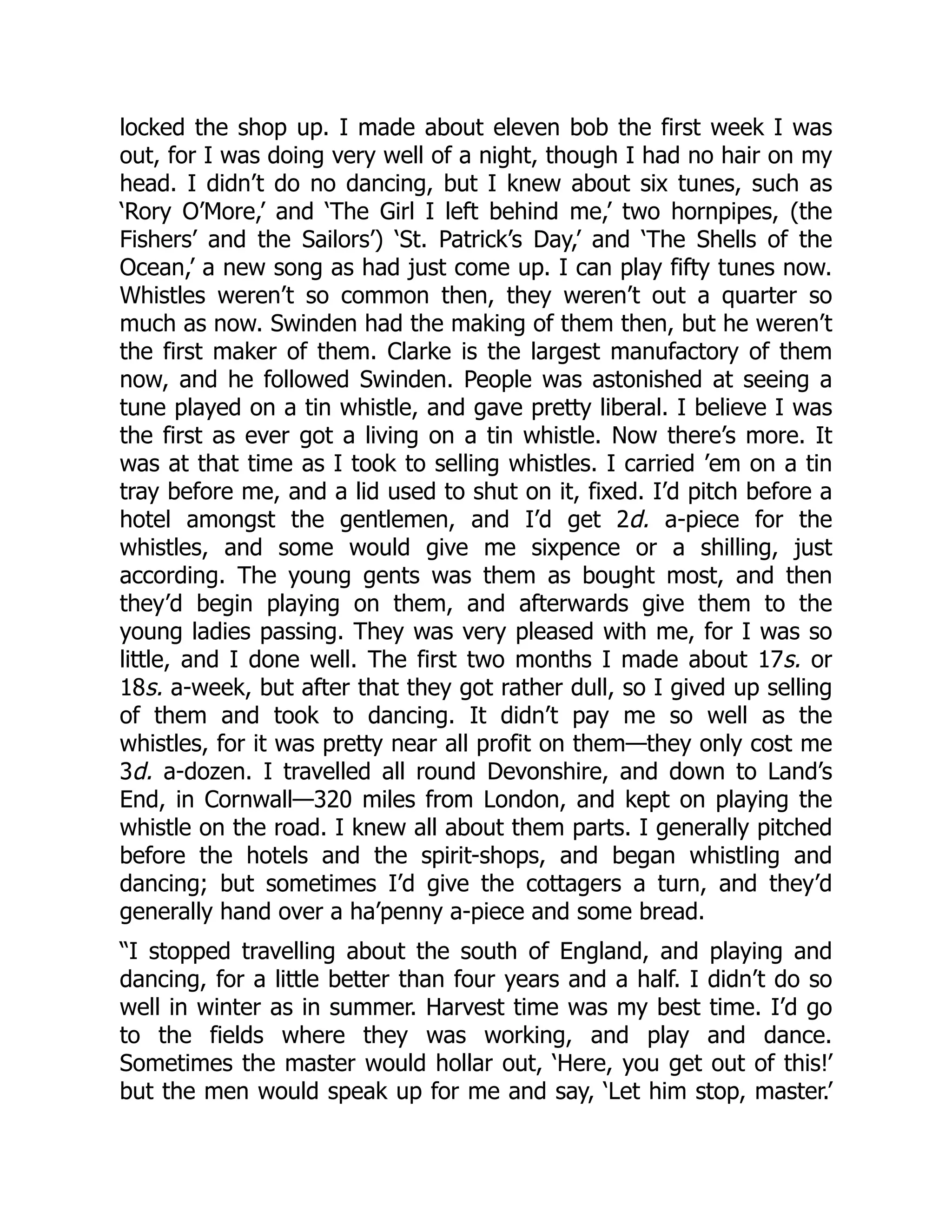 locked the shop up. I made about eleven bob the first week I was
out, for I was doing very well of a night, though I had no hair on my
head. I didn’t do no dancing, but I knew about six tunes, such as
‘Rory O’More,’ and ‘The Girl I left behind me,’ two hornpipes, (the
Fishers’ and the Sailors’) ‘St. Patrick’s Day,’ and ‘The Shells of the
Ocean,’ a new song as had just come up. I can play fifty tunes now.
Whistles weren’t so common then, they weren’t out a quarter so
much as now. Swinden had the making of them then, but he weren’t
the first maker of them. Clarke is the largest manufactory of them
now, and he followed Swinden. People was astonished at seeing a
tune played on a tin whistle, and gave pretty liberal. I believe I was
the first as ever got a living on a tin whistle. Now there’s more. It
was at that time as I took to selling whistles. I carried ’em on a tin
tray before me, and a lid used to shut on it, fixed. I’d pitch before a
hotel amongst the gentlemen, and I’d get 2d. a-piece for the
whistles, and some would give me sixpence or a shilling, just
according. The young gents was them as bought most, and then
they’d begin playing on them, and afterwards give them to the
young ladies passing. They was very pleased with me, for I was so
little, and I done well. The first two months I made about 17s. or
18s. a-week, but after that they got rather dull, so I gived up selling
of them and took to dancing. It didn’t pay me so well as the
whistles, for it was pretty near all profit on them—they only cost me
3d. a-dozen. I travelled all round Devonshire, and down to Land’s
End, in Cornwall—320 miles from London, and kept on playing the
whistle on the road. I knew all about them parts. I generally pitched
before the hotels and the spirit-shops, and began whistling and
dancing; but sometimes I’d give the cottagers a turn, and they’d
generally hand over a ha’penny a-piece and some bread.
“I stopped travelling about the south of England, and playing and
dancing, for a little better than four years and a half. I didn’t do so
well in winter as in summer. Harvest time was my best time. I’d go
to the fields where they was working, and play and dance.
Sometimes the master would hollar out, ‘Here, you get out of this!’
but the men would speak up for me and say, ‘Let him stop, master.’
 