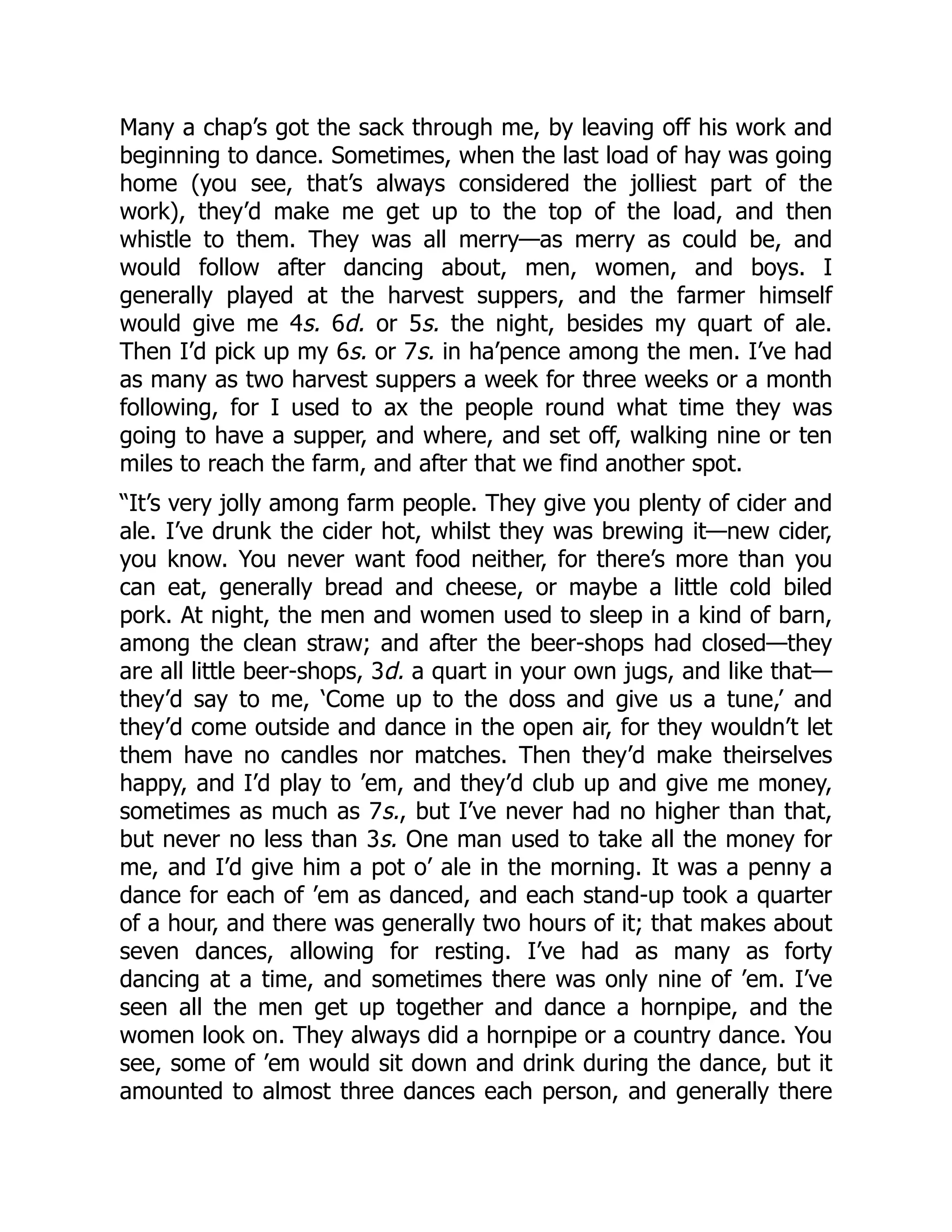 Many a chap’s got the sack through me, by leaving off his work and
beginning to dance. Sometimes, when the last load of hay was going
home (you see, that’s always considered the jolliest part of the
work), they’d make me get up to the top of the load, and then
whistle to them. They was all merry—as merry as could be, and
would follow after dancing about, men, women, and boys. I
generally played at the harvest suppers, and the farmer himself
would give me 4s. 6d. or 5s. the night, besides my quart of ale.
Then I’d pick up my 6s. or 7s. in ha’pence among the men. I’ve had
as many as two harvest suppers a week for three weeks or a month
following, for I used to ax the people round what time they was
going to have a supper, and where, and set off, walking nine or ten
miles to reach the farm, and after that we find another spot.
“It’s very jolly among farm people. They give you plenty of cider and
ale. I’ve drunk the cider hot, whilst they was brewing it—new cider,
you know. You never want food neither, for there’s more than you
can eat, generally bread and cheese, or maybe a little cold biled
pork. At night, the men and women used to sleep in a kind of barn,
among the clean straw; and after the beer-shops had closed—they
are all little beer-shops, 3d. a quart in your own jugs, and like that—
they’d say to me, ‘Come up to the doss and give us a tune,’ and
they’d come outside and dance in the open air, for they wouldn’t let
them have no candles nor matches. Then they’d make theirselves
happy, and I’d play to ’em, and they’d club up and give me money,
sometimes as much as 7s., but I’ve never had no higher than that,
but never no less than 3s. One man used to take all the money for
me, and I’d give him a pot o’ ale in the morning. It was a penny a
dance for each of ’em as danced, and each stand-up took a quarter
of a hour, and there was generally two hours of it; that makes about
seven dances, allowing for resting. I’ve had as many as forty
dancing at a time, and sometimes there was only nine of ’em. I’ve
seen all the men get up together and dance a hornpipe, and the
women look on. They always did a hornpipe or a country dance. You
see, some of ’em would sit down and drink during the dance, but it
amounted to almost three dances each person, and generally there
 