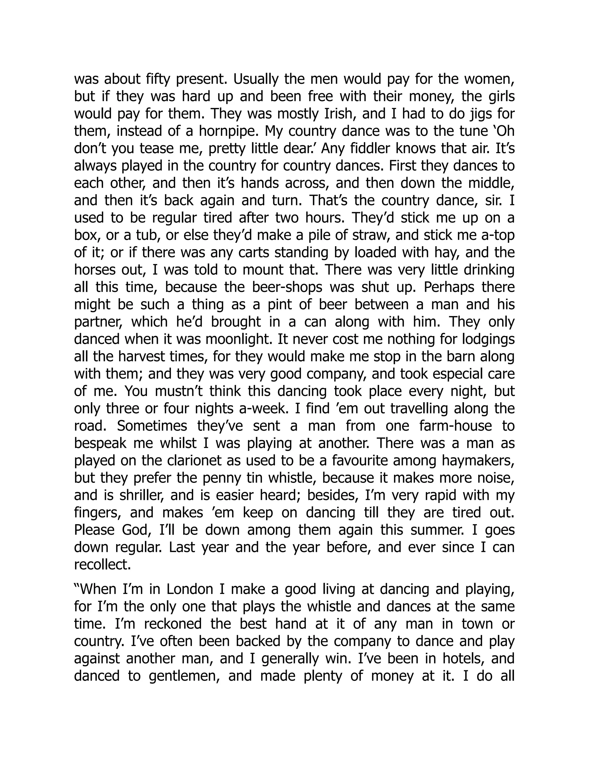 was about fifty present. Usually the men would pay for the women,
but if they was hard up and been free with their money, the girls
would pay for them. They was mostly Irish, and I had to do jigs for
them, instead of a hornpipe. My country dance was to the tune ‘Oh
don’t you tease me, pretty little dear.’ Any fiddler knows that air. It’s
always played in the country for country dances. First they dances to
each other, and then it’s hands across, and then down the middle,
and then it’s back again and turn. That’s the country dance, sir. I
used to be regular tired after two hours. They’d stick me up on a
box, or a tub, or else they’d make a pile of straw, and stick me a-top
of it; or if there was any carts standing by loaded with hay, and the
horses out, I was told to mount that. There was very little drinking
all this time, because the beer-shops was shut up. Perhaps there
might be such a thing as a pint of beer between a man and his
partner, which he’d brought in a can along with him. They only
danced when it was moonlight. It never cost me nothing for lodgings
all the harvest times, for they would make me stop in the barn along
with them; and they was very good company, and took especial care
of me. You mustn’t think this dancing took place every night, but
only three or four nights a-week. I find ’em out travelling along the
road. Sometimes they’ve sent a man from one farm-house to
bespeak me whilst I was playing at another. There was a man as
played on the clarionet as used to be a favourite among haymakers,
but they prefer the penny tin whistle, because it makes more noise,
and is shriller, and is easier heard; besides, I’m very rapid with my
fingers, and makes ’em keep on dancing till they are tired out.
Please God, I’ll be down among them again this summer. I goes
down regular. Last year and the year before, and ever since I can
recollect.
“When I’m in London I make a good living at dancing and playing,
for I’m the only one that plays the whistle and dances at the same
time. I’m reckoned the best hand at it of any man in town or
country. I’ve often been backed by the company to dance and play
against another man, and I generally win. I’ve been in hotels, and
danced to gentlemen, and made plenty of money at it. I do all
 