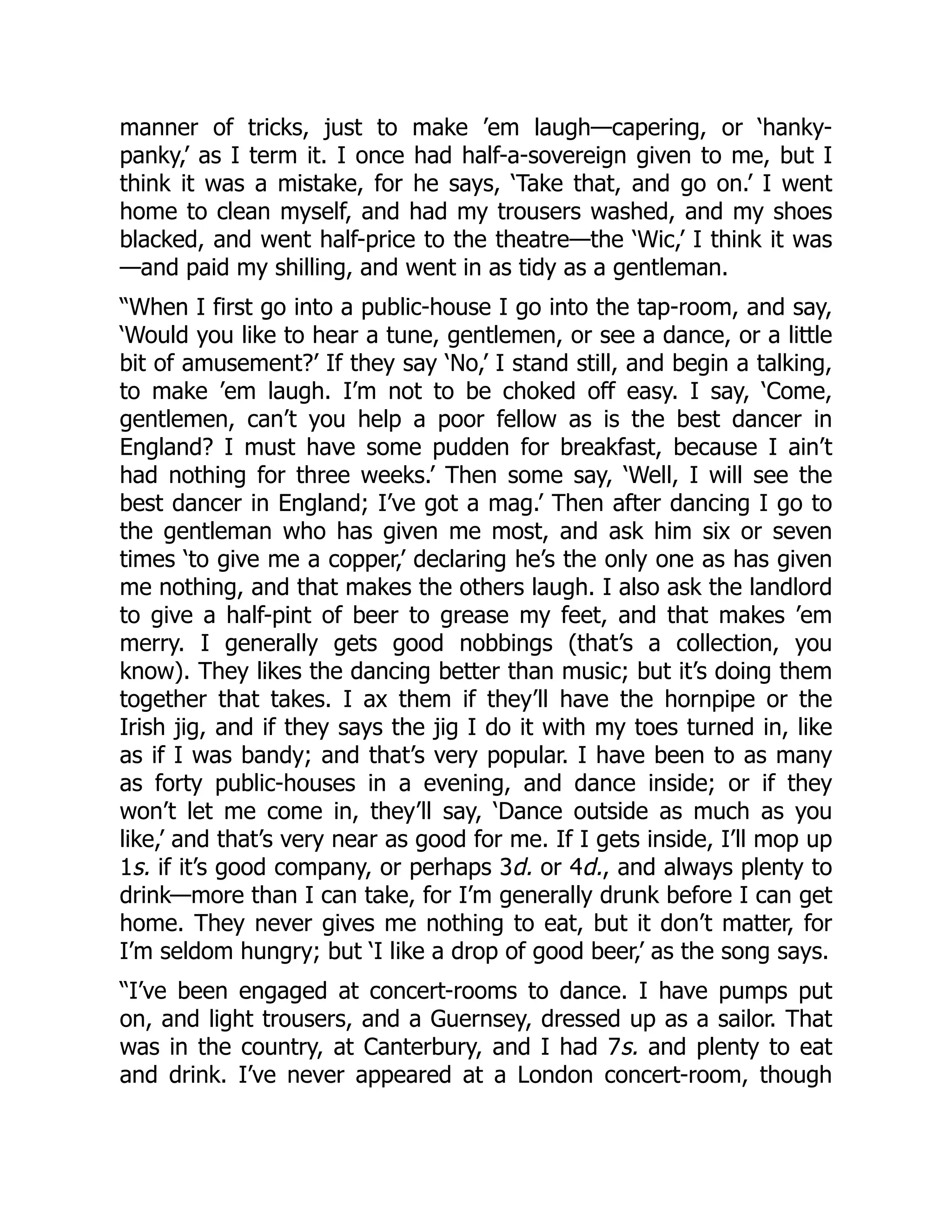 manner of tricks, just to make ’em laugh—capering, or ‘hanky-
panky,’ as I term it. I once had half-a-sovereign given to me, but I
think it was a mistake, for he says, ‘Take that, and go on.’ I went
home to clean myself, and had my trousers washed, and my shoes
blacked, and went half-price to the theatre—the ‘Wic,’ I think it was
—and paid my shilling, and went in as tidy as a gentleman.
“When I first go into a public-house I go into the tap-room, and say,
‘Would you like to hear a tune, gentlemen, or see a dance, or a little
bit of amusement?’ If they say ‘No,’ I stand still, and begin a talking,
to make ’em laugh. I’m not to be choked off easy. I say, ‘Come,
gentlemen, can’t you help a poor fellow as is the best dancer in
England? I must have some pudden for breakfast, because I ain’t
had nothing for three weeks.’ Then some say, ‘Well, I will see the
best dancer in England; I’ve got a mag.’ Then after dancing I go to
the gentleman who has given me most, and ask him six or seven
times ‘to give me a copper,’ declaring he’s the only one as has given
me nothing, and that makes the others laugh. I also ask the landlord
to give a half-pint of beer to grease my feet, and that makes ’em
merry. I generally gets good nobbings (that’s a collection, you
know). They likes the dancing better than music; but it’s doing them
together that takes. I ax them if they’ll have the hornpipe or the
Irish jig, and if they says the jig I do it with my toes turned in, like
as if I was bandy; and that’s very popular. I have been to as many
as forty public-houses in a evening, and dance inside; or if they
won’t let me come in, they’ll say, ‘Dance outside as much as you
like,’ and that’s very near as good for me. If I gets inside, I’ll mop up
1s. if it’s good company, or perhaps 3d. or 4d., and always plenty to
drink—more than I can take, for I’m generally drunk before I can get
home. They never gives me nothing to eat, but it don’t matter, for
I’m seldom hungry; but ‘I like a drop of good beer,’ as the song says.
“I’ve been engaged at concert-rooms to dance. I have pumps put
on, and light trousers, and a Guernsey, dressed up as a sailor. That
was in the country, at Canterbury, and I had 7s. and plenty to eat
and drink. I’ve never appeared at a London concert-room, though
 