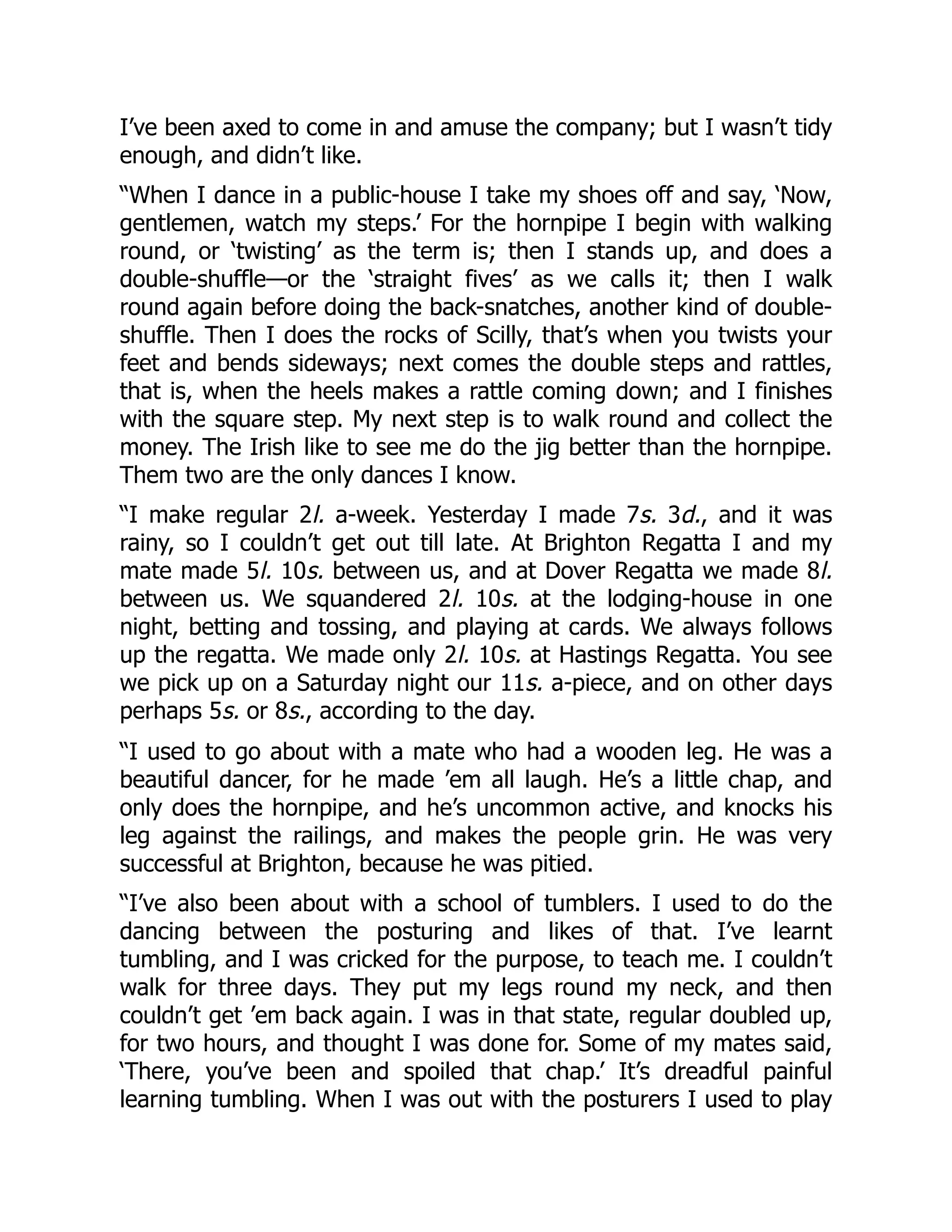 I’ve been axed to come in and amuse the company; but I wasn’t tidy
enough, and didn’t like.
“When I dance in a public-house I take my shoes off and say, ‘Now,
gentlemen, watch my steps.’ For the hornpipe I begin with walking
round, or ‘twisting’ as the term is; then I stands up, and does a
double-shuffle—or the ‘straight fives’ as we calls it; then I walk
round again before doing the back-snatches, another kind of double-
shuffle. Then I does the rocks of Scilly, that’s when you twists your
feet and bends sideways; next comes the double steps and rattles,
that is, when the heels makes a rattle coming down; and I finishes
with the square step. My next step is to walk round and collect the
money. The Irish like to see me do the jig better than the hornpipe.
Them two are the only dances I know.
“I make regular 2l. a-week. Yesterday I made 7s. 3d., and it was
rainy, so I couldn’t get out till late. At Brighton Regatta I and my
mate made 5l. 10s. between us, and at Dover Regatta we made 8l.
between us. We squandered 2l. 10s. at the lodging-house in one
night, betting and tossing, and playing at cards. We always follows
up the regatta. We made only 2l. 10s. at Hastings Regatta. You see
we pick up on a Saturday night our 11s. a-piece, and on other days
perhaps 5s. or 8s., according to the day.
“I used to go about with a mate who had a wooden leg. He was a
beautiful dancer, for he made ’em all laugh. He’s a little chap, and
only does the hornpipe, and he’s uncommon active, and knocks his
leg against the railings, and makes the people grin. He was very
successful at Brighton, because he was pitied.
“I’ve also been about with a school of tumblers. I used to do the
dancing between the posturing and likes of that. I’ve learnt
tumbling, and I was cricked for the purpose, to teach me. I couldn’t
walk for three days. They put my legs round my neck, and then
couldn’t get ’em back again. I was in that state, regular doubled up,
for two hours, and thought I was done for. Some of my mates said,
‘There, you’ve been and spoiled that chap.’ It’s dreadful painful
learning tumbling. When I was out with the posturers I used to play
 