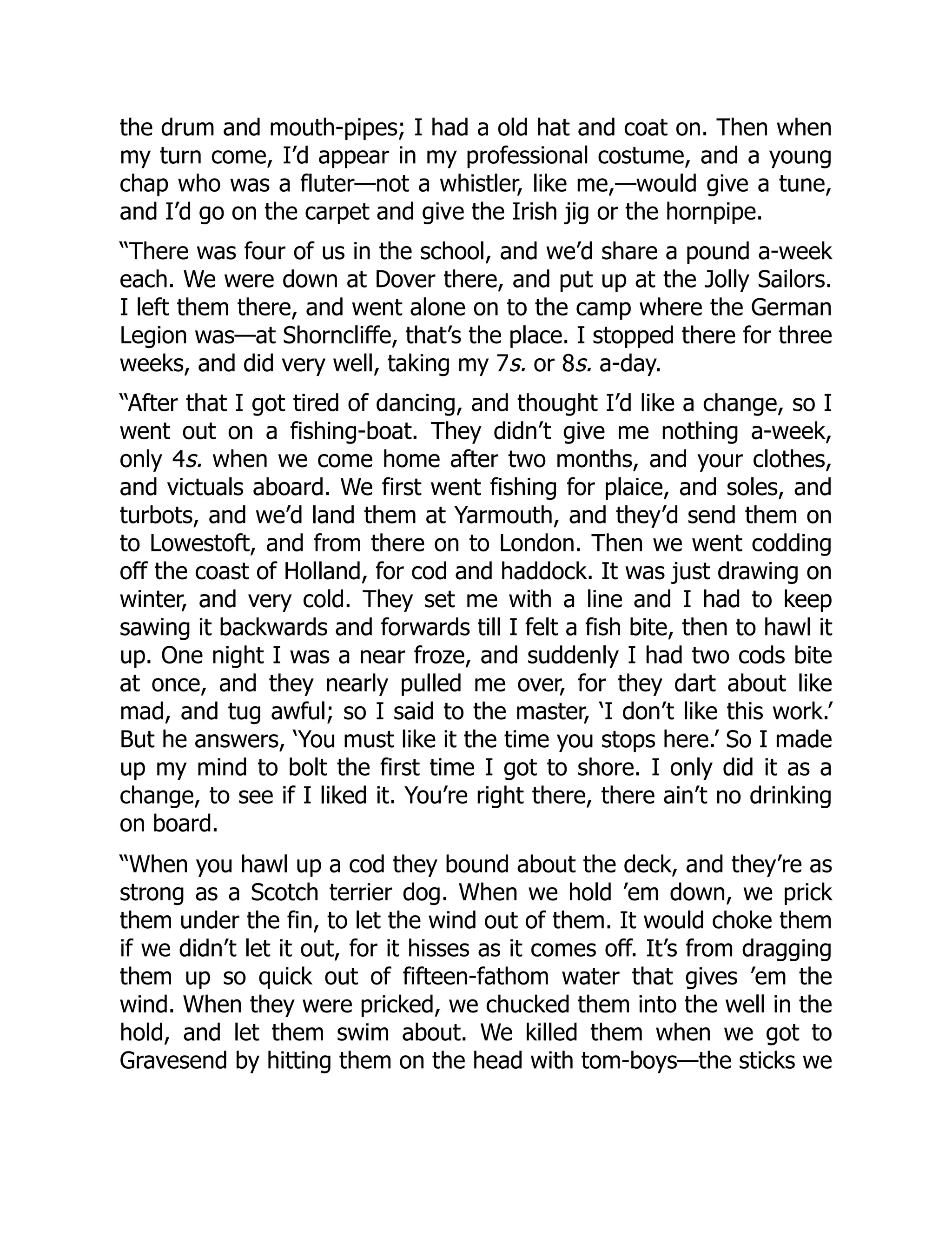 the drum and mouth-pipes; I had a old hat and coat on. Then when
my turn come, I’d appear in my professional costume, and a young
chap who was a fluter—not a whistler, like me,—would give a tune,
and I’d go on the carpet and give the Irish jig or the hornpipe.
“There was four of us in the school, and we’d share a pound a-week
each. We were down at Dover there, and put up at the Jolly Sailors.
I left them there, and went alone on to the camp where the German
Legion was—at Shorncliffe, that’s the place. I stopped there for three
weeks, and did very well, taking my 7s. or 8s. a-day.
“After that I got tired of dancing, and thought I’d like a change, so I
went out on a fishing-boat. They didn’t give me nothing a-week,
only 4s. when we come home after two months, and your clothes,
and victuals aboard. We first went fishing for plaice, and soles, and
turbots, and we’d land them at Yarmouth, and they’d send them on
to Lowestoft, and from there on to London. Then we went codding
off the coast of Holland, for cod and haddock. It was just drawing on
winter, and very cold. They set me with a line and I had to keep
sawing it backwards and forwards till I felt a fish bite, then to hawl it
up. One night I was a near froze, and suddenly I had two cods bite
at once, and they nearly pulled me over, for they dart about like
mad, and tug awful; so I said to the master, ‘I don’t like this work.’
But he answers, ‘You must like it the time you stops here.’ So I made
up my mind to bolt the first time I got to shore. I only did it as a
change, to see if I liked it. You’re right there, there ain’t no drinking
on board.
“When you hawl up a cod they bound about the deck, and they’re as
strong as a Scotch terrier dog. When we hold ’em down, we prick
them under the fin, to let the wind out of them. It would choke them
if we didn’t let it out, for it hisses as it comes off. It’s from dragging
them up so quick out of fifteen-fathom water that gives ’em the
wind. When they were pricked, we chucked them into the well in the
hold, and let them swim about. We killed them when we got to
Gravesend by hitting them on the head with tom-boys—the sticks we
 