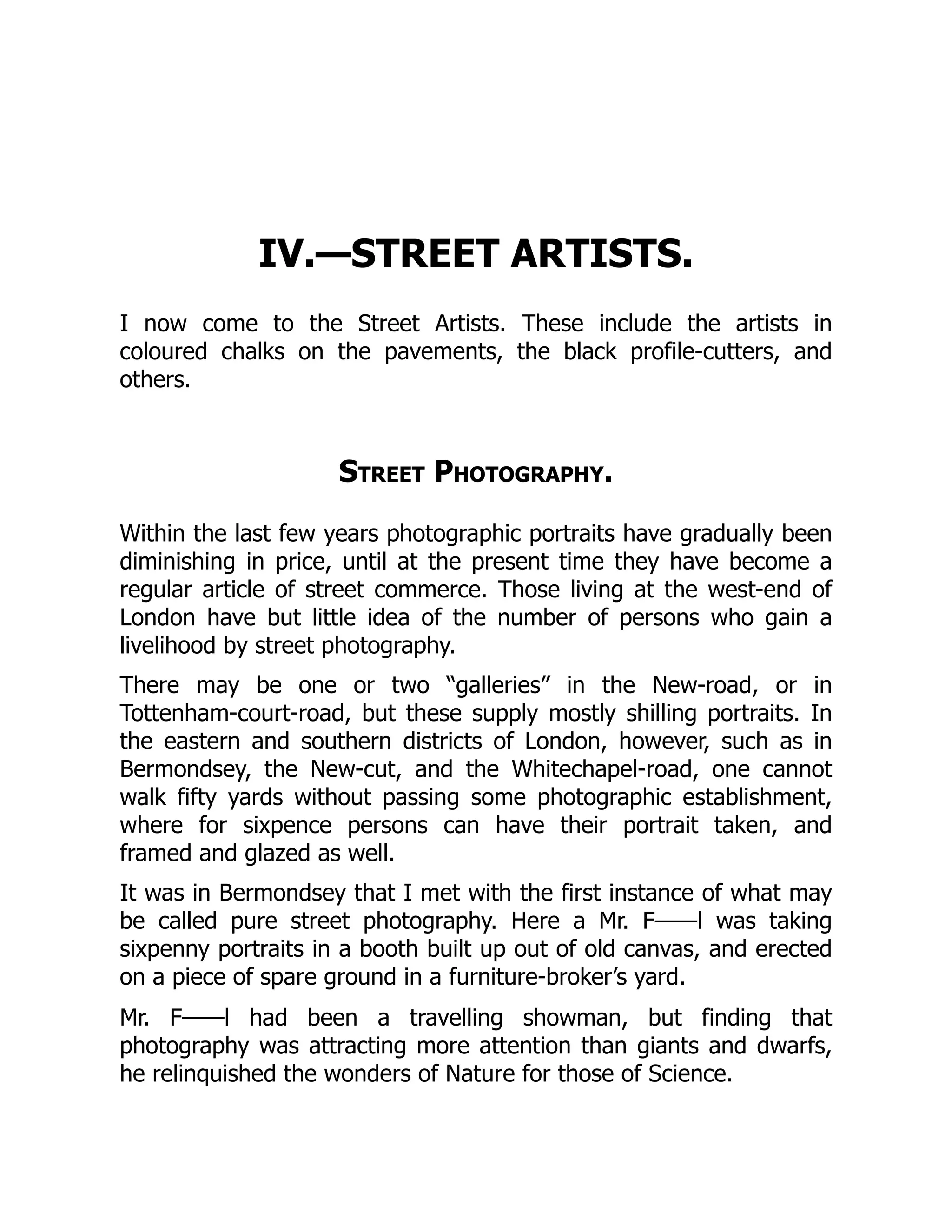 IV.—STREET ARTISTS.
I now come to the Street Artists. These include the artists in
coloured chalks on the pavements, the black profile-cutters, and
others.
Street Photography.
Within the last few years photographic portraits have gradually been
diminishing in price, until at the present time they have become a
regular article of street commerce. Those living at the west-end of
London have but little idea of the number of persons who gain a
livelihood by street photography.
There may be one or two “galleries” in the New-road, or in
Tottenham-court-road, but these supply mostly shilling portraits. In
the eastern and southern districts of London, however, such as in
Bermondsey, the New-cut, and the Whitechapel-road, one cannot
walk fifty yards without passing some photographic establishment,
where for sixpence persons can have their portrait taken, and
framed and glazed as well.
It was in Bermondsey that I met with the first instance of what may
be called pure street photography. Here a Mr. F——l was taking
sixpenny portraits in a booth built up out of old canvas, and erected
on a piece of spare ground in a furniture-broker’s yard.
Mr. F——l had been a travelling showman, but finding that
photography was attracting more attention than giants and dwarfs,
he relinquished the wonders of Nature for those of Science.
 