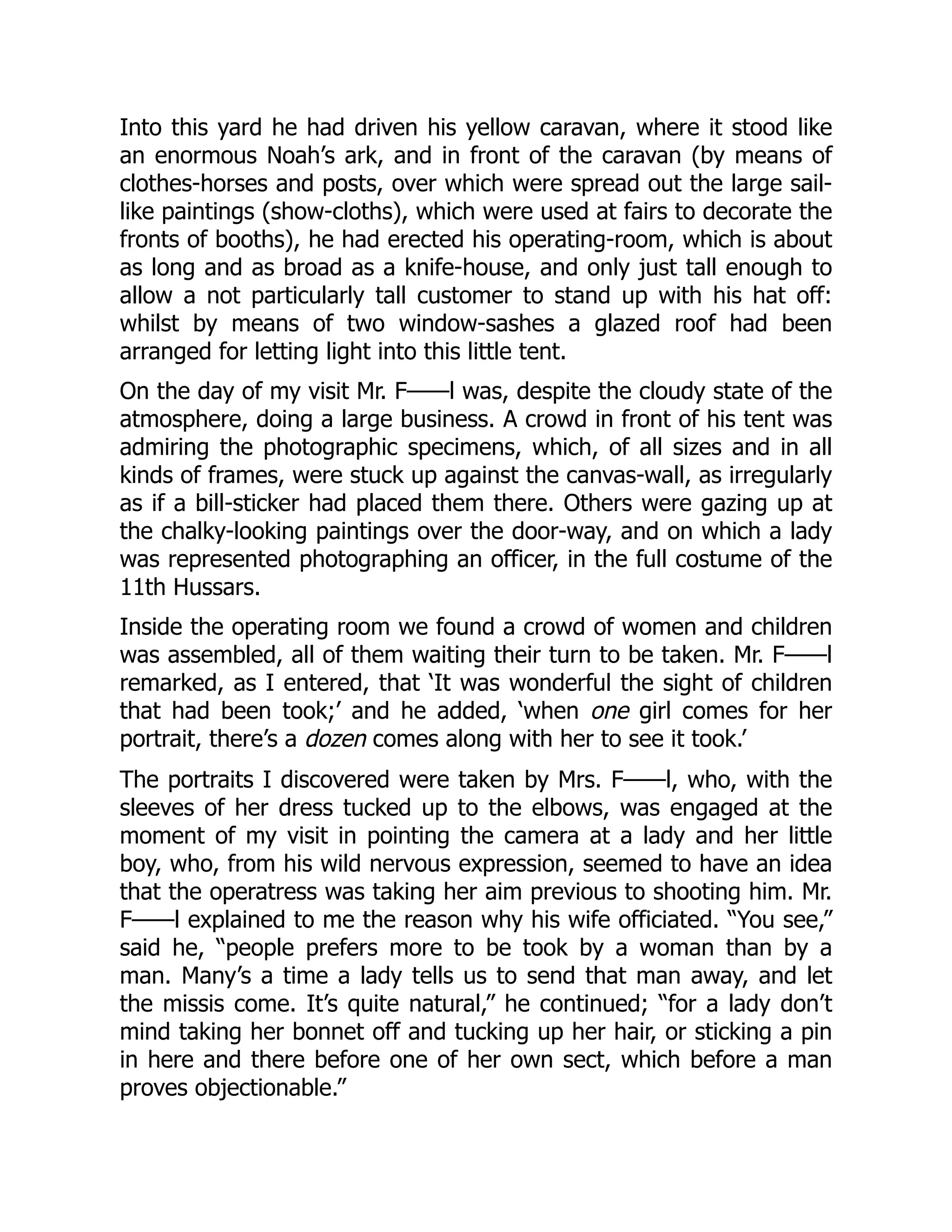 Into this yard he had driven his yellow caravan, where it stood like
an enormous Noah’s ark, and in front of the caravan (by means of
clothes-horses and posts, over which were spread out the large sail-
like paintings (show-cloths), which were used at fairs to decorate the
fronts of booths), he had erected his operating-room, which is about
as long and as broad as a knife-house, and only just tall enough to
allow a not particularly tall customer to stand up with his hat off:
whilst by means of two window-sashes a glazed roof had been
arranged for letting light into this little tent.
On the day of my visit Mr. F——l was, despite the cloudy state of the
atmosphere, doing a large business. A crowd in front of his tent was
admiring the photographic specimens, which, of all sizes and in all
kinds of frames, were stuck up against the canvas-wall, as irregularly
as if a bill-sticker had placed them there. Others were gazing up at
the chalky-looking paintings over the door-way, and on which a lady
was represented photographing an officer, in the full costume of the
11th Hussars.
Inside the operating room we found a crowd of women and children
was assembled, all of them waiting their turn to be taken. Mr. F——l
remarked, as I entered, that ‘It was wonderful the sight of children
that had been took;’ and he added, ‘when one girl comes for her
portrait, there’s a dozen comes along with her to see it took.’
The portraits I discovered were taken by Mrs. F——l, who, with the
sleeves of her dress tucked up to the elbows, was engaged at the
moment of my visit in pointing the camera at a lady and her little
boy, who, from his wild nervous expression, seemed to have an idea
that the operatress was taking her aim previous to shooting him. Mr.
F——l explained to me the reason why his wife officiated. “You see,”
said he, “people prefers more to be took by a woman than by a
man. Many’s a time a lady tells us to send that man away, and let
the missis come. It’s quite natural,” he continued; “for a lady don’t
mind taking her bonnet off and tucking up her hair, or sticking a pin
in here and there before one of her own sect, which before a man
proves objectionable.”
 