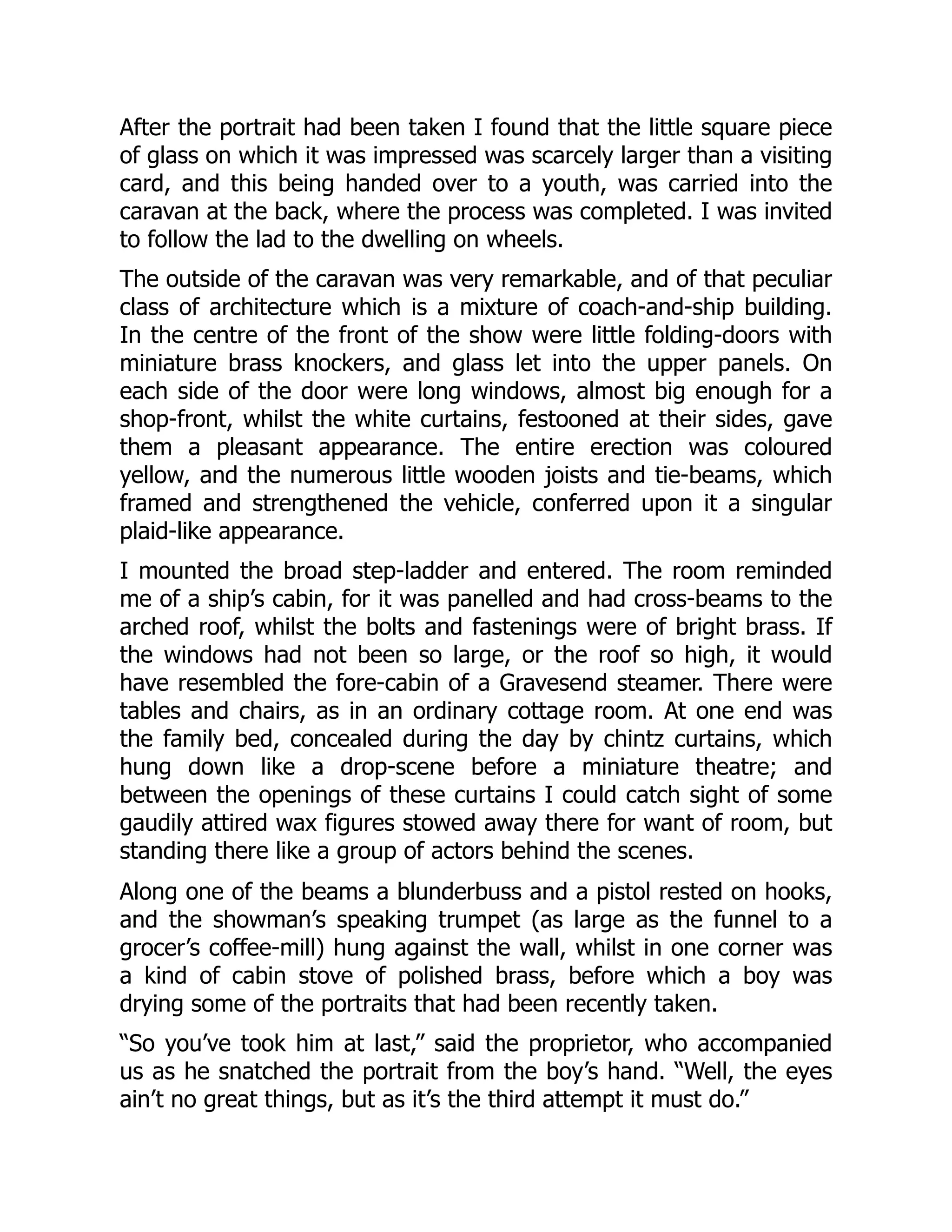 After the portrait had been taken I found that the little square piece
of glass on which it was impressed was scarcely larger than a visiting
card, and this being handed over to a youth, was carried into the
caravan at the back, where the process was completed. I was invited
to follow the lad to the dwelling on wheels.
The outside of the caravan was very remarkable, and of that peculiar
class of architecture which is a mixture of coach-and-ship building.
In the centre of the front of the show were little folding-doors with
miniature brass knockers, and glass let into the upper panels. On
each side of the door were long windows, almost big enough for a
shop-front, whilst the white curtains, festooned at their sides, gave
them a pleasant appearance. The entire erection was coloured
yellow, and the numerous little wooden joists and tie-beams, which
framed and strengthened the vehicle, conferred upon it a singular
plaid-like appearance.
I mounted the broad step-ladder and entered. The room reminded
me of a ship’s cabin, for it was panelled and had cross-beams to the
arched roof, whilst the bolts and fastenings were of bright brass. If
the windows had not been so large, or the roof so high, it would
have resembled the fore-cabin of a Gravesend steamer. There were
tables and chairs, as in an ordinary cottage room. At one end was
the family bed, concealed during the day by chintz curtains, which
hung down like a drop-scene before a miniature theatre; and
between the openings of these curtains I could catch sight of some
gaudily attired wax figures stowed away there for want of room, but
standing there like a group of actors behind the scenes.
Along one of the beams a blunderbuss and a pistol rested on hooks,
and the showman’s speaking trumpet (as large as the funnel to a
grocer’s coffee-mill) hung against the wall, whilst in one corner was
a kind of cabin stove of polished brass, before which a boy was
drying some of the portraits that had been recently taken.
“So you’ve took him at last,” said the proprietor, who accompanied
us as he snatched the portrait from the boy’s hand. “Well, the eyes
ain’t no great things, but as it’s the third attempt it must do.”
 