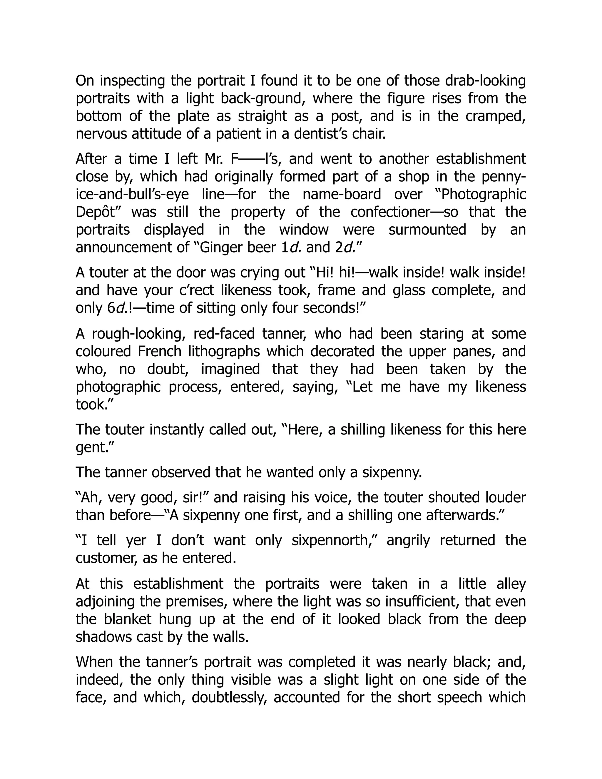 On inspecting the portrait I found it to be one of those drab-looking
portraits with a light back-ground, where the figure rises from the
bottom of the plate as straight as a post, and is in the cramped,
nervous attitude of a patient in a dentist’s chair.
After a time I left Mr. F——l’s, and went to another establishment
close by, which had originally formed part of a shop in the penny-
ice-and-bull’s-eye line—for the name-board over “Photographic
Depôt” was still the property of the confectioner—so that the
portraits displayed in the window were surmounted by an
announcement of “Ginger beer 1d. and 2d.”
A touter at the door was crying out “Hi! hi!—walk inside! walk inside!
and have your c’rect likeness took, frame and glass complete, and
only 6d.!—time of sitting only four seconds!”
A rough-looking, red-faced tanner, who had been staring at some
coloured French lithographs which decorated the upper panes, and
who, no doubt, imagined that they had been taken by the
photographic process, entered, saying, “Let me have my likeness
took.”
The touter instantly called out, “Here, a shilling likeness for this here
gent.”
The tanner observed that he wanted only a sixpenny.
“Ah, very good, sir!” and raising his voice, the touter shouted louder
than before—“A sixpenny one first, and a shilling one afterwards.”
“I tell yer I don’t want only sixpennorth,” angrily returned the
customer, as he entered.
At this establishment the portraits were taken in a little alley
adjoining the premises, where the light was so insufficient, that even
the blanket hung up at the end of it looked black from the deep
shadows cast by the walls.
When the tanner’s portrait was completed it was nearly black; and,
indeed, the only thing visible was a slight light on one side of the
face, and which, doubtlessly, accounted for the short speech which
 