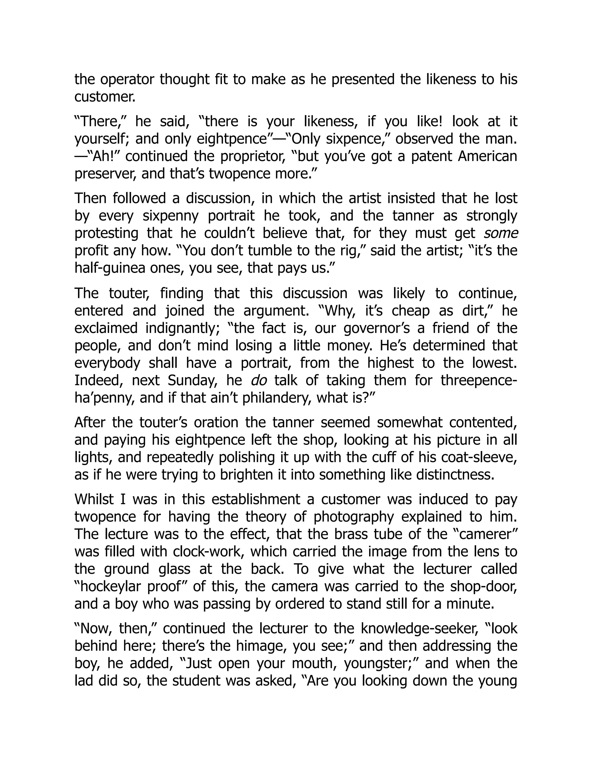 the operator thought fit to make as he presented the likeness to his
customer.
“There,” he said, “there is your likeness, if you like! look at it
yourself; and only eightpence”—“Only sixpence,” observed the man.
—“Ah!” continued the proprietor, “but you’ve got a patent American
preserver, and that’s twopence more.”
Then followed a discussion, in which the artist insisted that he lost
by every sixpenny portrait he took, and the tanner as strongly
protesting that he couldn’t believe that, for they must get some
profit any how. “You don’t tumble to the rig,” said the artist; “it’s the
half-guinea ones, you see, that pays us.”
The touter, finding that this discussion was likely to continue,
entered and joined the argument. “Why, it’s cheap as dirt,” he
exclaimed indignantly; “the fact is, our governor’s a friend of the
people, and don’t mind losing a little money. He’s determined that
everybody shall have a portrait, from the highest to the lowest.
Indeed, next Sunday, he do talk of taking them for threepence-
ha’penny, and if that ain’t philandery, what is?”
After the touter’s oration the tanner seemed somewhat contented,
and paying his eightpence left the shop, looking at his picture in all
lights, and repeatedly polishing it up with the cuff of his coat-sleeve,
as if he were trying to brighten it into something like distinctness.
Whilst I was in this establishment a customer was induced to pay
twopence for having the theory of photography explained to him.
The lecture was to the effect, that the brass tube of the “camerer”
was filled with clock-work, which carried the image from the lens to
the ground glass at the back. To give what the lecturer called
“hockeylar proof” of this, the camera was carried to the shop-door,
and a boy who was passing by ordered to stand still for a minute.
“Now, then,” continued the lecturer to the knowledge-seeker, “look
behind here; there’s the himage, you see;” and then addressing the
boy, he added, “Just open your mouth, youngster;” and when the
lad did so, the student was asked, “Are you looking down the young
 