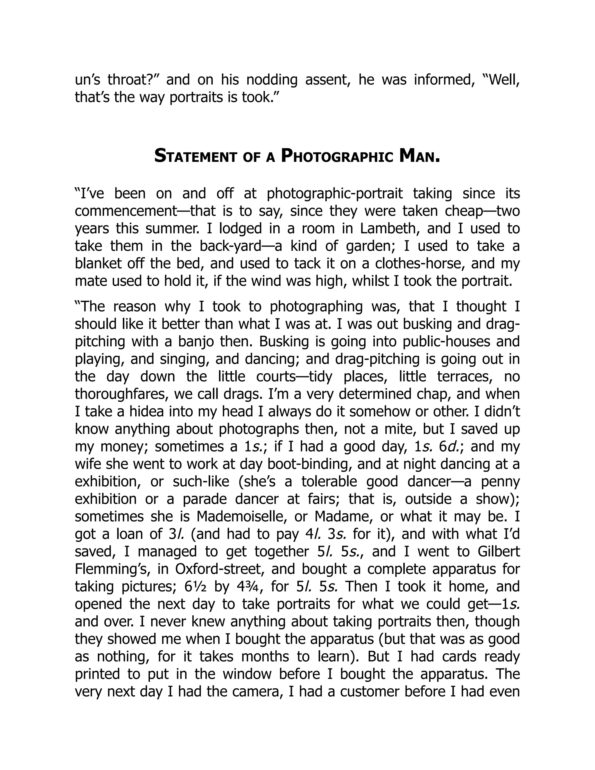 un’s throat?” and on his nodding assent, he was informed, “Well,
that’s the way portraits is took.”
Statement of a Photographic Man.
“I’ve been on and off at photographic-portrait taking since its
commencement—that is to say, since they were taken cheap—two
years this summer. I lodged in a room in Lambeth, and I used to
take them in the back-yard—a kind of garden; I used to take a
blanket off the bed, and used to tack it on a clothes-horse, and my
mate used to hold it, if the wind was high, whilst I took the portrait.
“The reason why I took to photographing was, that I thought I
should like it better than what I was at. I was out busking and drag-
pitching with a banjo then. Busking is going into public-houses and
playing, and singing, and dancing; and drag-pitching is going out in
the day down the little courts—tidy places, little terraces, no
thoroughfares, we call drags. I’m a very determined chap, and when
I take a hidea into my head I always do it somehow or other. I didn’t
know anything about photographs then, not a mite, but I saved up
my money; sometimes a 1s.; if I had a good day, 1s. 6d.; and my
wife she went to work at day boot-binding, and at night dancing at a
exhibition, or such-like (she’s a tolerable good dancer—a penny
exhibition or a parade dancer at fairs; that is, outside a show);
sometimes she is Mademoiselle, or Madame, or what it may be. I
got a loan of 3l. (and had to pay 4l. 3s. for it), and with what I’d
saved, I managed to get together 5l. 5s., and I went to Gilbert
Flemming’s, in Oxford-street, and bought a complete apparatus for
taking pictures; 6½ by 4¾, for 5l. 5s. Then I took it home, and
opened the next day to take portraits for what we could get—1s.
and over. I never knew anything about taking portraits then, though
they showed me when I bought the apparatus (but that was as good
as nothing, for it takes months to learn). But I had cards ready
printed to put in the window before I bought the apparatus. The
very next day I had the camera, I had a customer before I had even
 