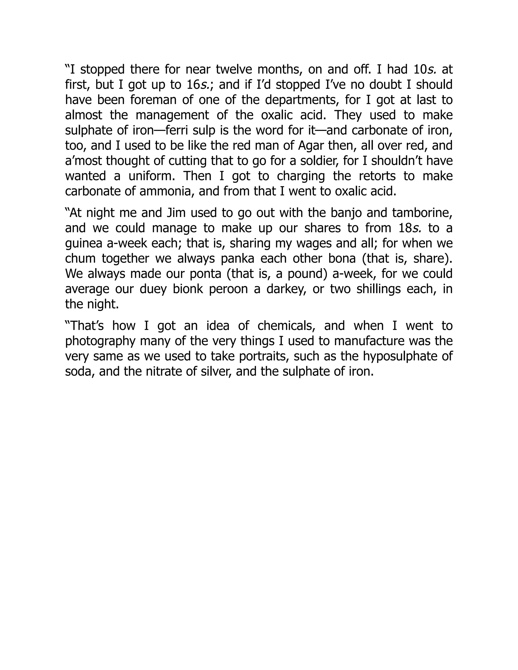 “I stopped there for near twelve months, on and off. I had 10s. at
first, but I got up to 16s.; and if I’d stopped I’ve no doubt I should
have been foreman of one of the departments, for I got at last to
almost the management of the oxalic acid. They used to make
sulphate of iron—ferri sulp is the word for it—and carbonate of iron,
too, and I used to be like the red man of Agar then, all over red, and
a’most thought of cutting that to go for a soldier, for I shouldn’t have
wanted a uniform. Then I got to charging the retorts to make
carbonate of ammonia, and from that I went to oxalic acid.
“At night me and Jim used to go out with the banjo and tamborine,
and we could manage to make up our shares to from 18s. to a
guinea a-week each; that is, sharing my wages and all; for when we
chum together we always panka each other bona (that is, share).
We always made our ponta (that is, a pound) a-week, for we could
average our duey bionk peroon a darkey, or two shillings each, in
the night.
“That’s how I got an idea of chemicals, and when I went to
photography many of the very things I used to manufacture was the
very same as we used to take portraits, such as the hyposulphate of
soda, and the nitrate of silver, and the sulphate of iron.
 