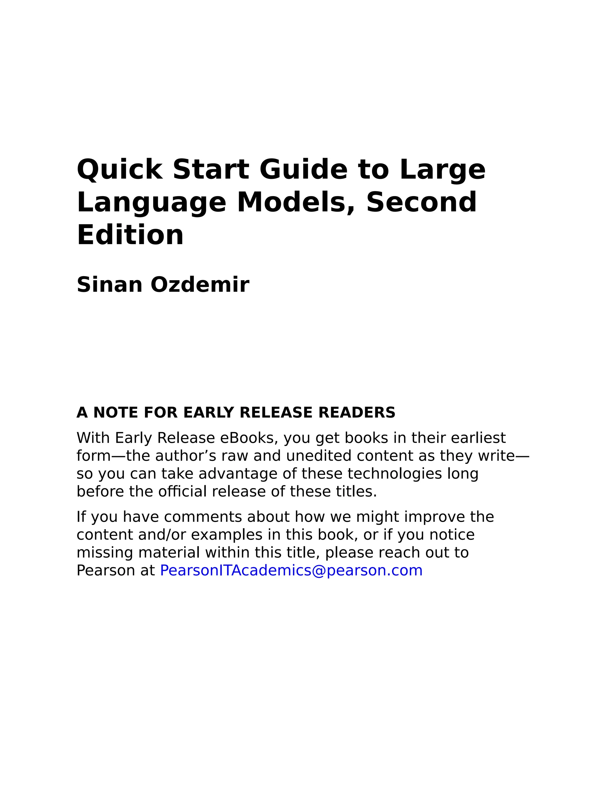 Quick Start Guide to Large
Language Models, Second
Edition
Sinan Ozdemir
A NOTE FOR EARLY RELEASE READERS
With Early Release eBooks, you get books in their earliest
form—the author’s raw and unedited content as they write—
so you can take advantage of these technologies long
before the official release of these titles.
If you have comments about how we might improve the
content and/or examples in this book, or if you notice
missing material within this title, please reach out to
Pearson at PearsonITAcademics@pearson.com
 