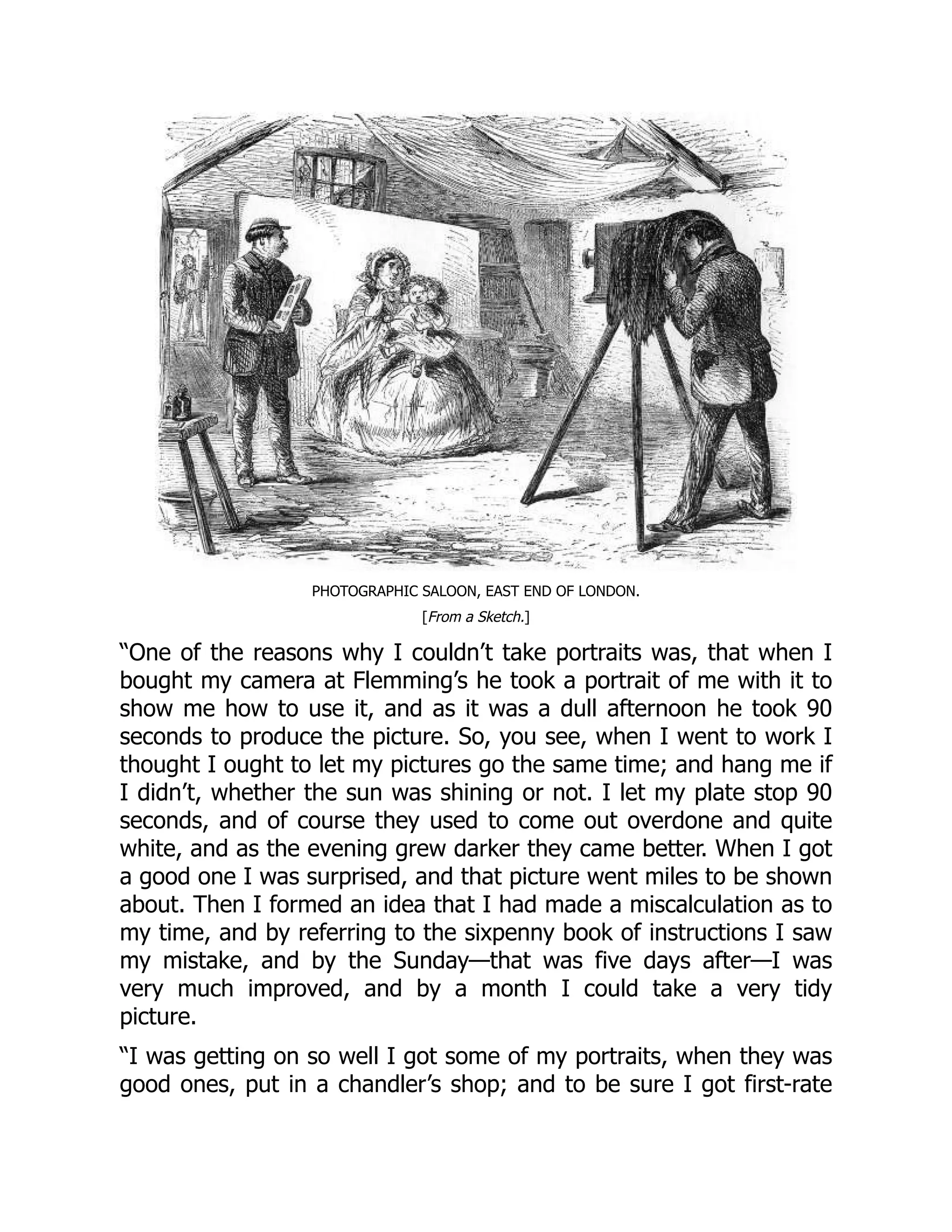 PHOTOGRAPHIC SALOON, EAST END OF LONDON.
[From a Sketch.]
“One of the reasons why I couldn’t take portraits was, that when I
bought my camera at Flemming’s he took a portrait of me with it to
show me how to use it, and as it was a dull afternoon he took 90
seconds to produce the picture. So, you see, when I went to work I
thought I ought to let my pictures go the same time; and hang me if
I didn’t, whether the sun was shining or not. I let my plate stop 90
seconds, and of course they used to come out overdone and quite
white, and as the evening grew darker they came better. When I got
a good one I was surprised, and that picture went miles to be shown
about. Then I formed an idea that I had made a miscalculation as to
my time, and by referring to the sixpenny book of instructions I saw
my mistake, and by the Sunday—that was five days after—I was
very much improved, and by a month I could take a very tidy
picture.
“I was getting on so well I got some of my portraits, when they was
good ones, put in a chandler’s shop; and to be sure I got first-rate
 