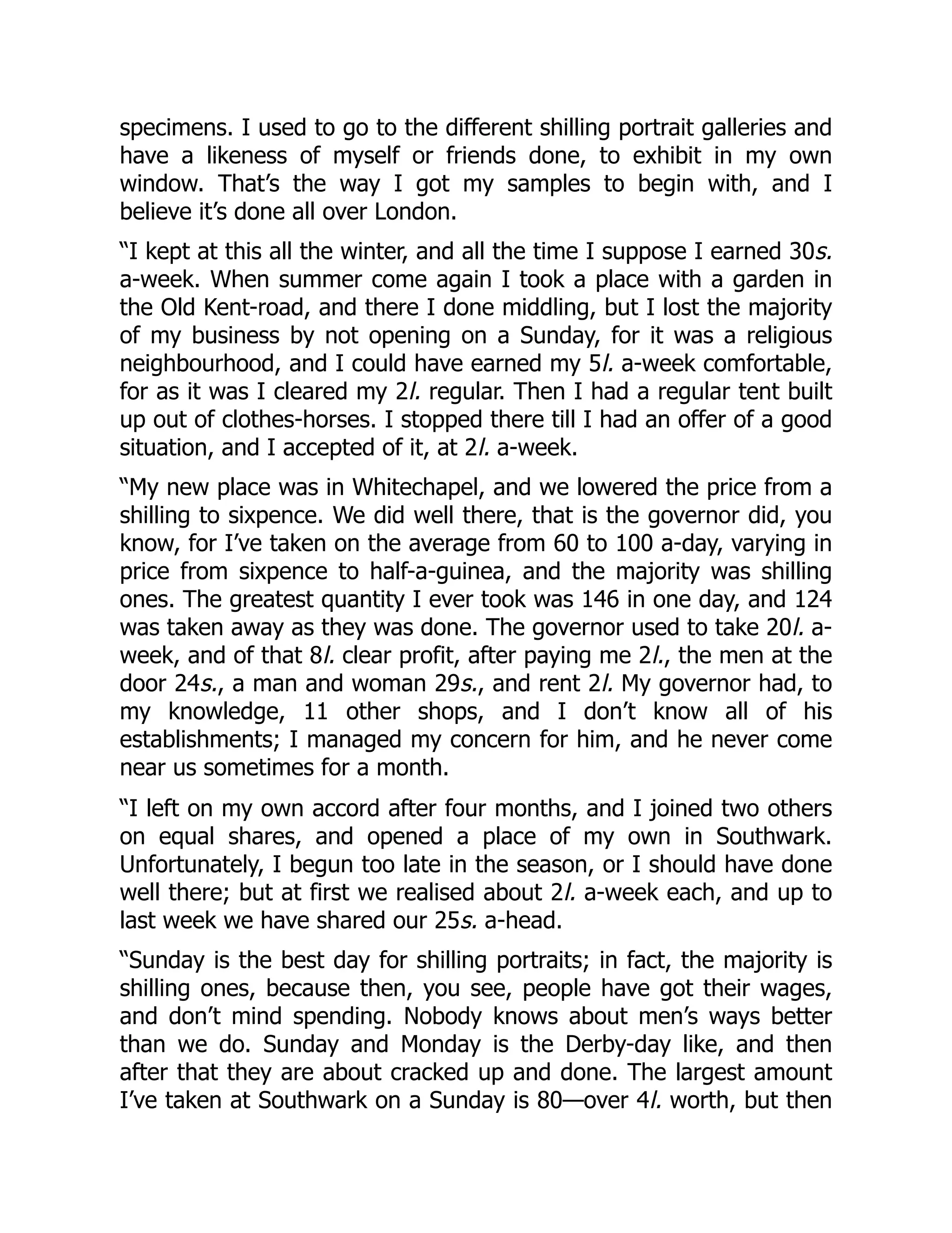 specimens. I used to go to the different shilling portrait galleries and
have a likeness of myself or friends done, to exhibit in my own
window. That’s the way I got my samples to begin with, and I
believe it’s done all over London.
“I kept at this all the winter, and all the time I suppose I earned 30s.
a-week. When summer come again I took a place with a garden in
the Old Kent-road, and there I done middling, but I lost the majority
of my business by not opening on a Sunday, for it was a religious
neighbourhood, and I could have earned my 5l. a-week comfortable,
for as it was I cleared my 2l. regular. Then I had a regular tent built
up out of clothes-horses. I stopped there till I had an offer of a good
situation, and I accepted of it, at 2l. a-week.
“My new place was in Whitechapel, and we lowered the price from a
shilling to sixpence. We did well there, that is the governor did, you
know, for I’ve taken on the average from 60 to 100 a-day, varying in
price from sixpence to half-a-guinea, and the majority was shilling
ones. The greatest quantity I ever took was 146 in one day, and 124
was taken away as they was done. The governor used to take 20l. a-
week, and of that 8l. clear profit, after paying me 2l., the men at the
door 24s., a man and woman 29s., and rent 2l. My governor had, to
my knowledge, 11 other shops, and I don’t know all of his
establishments; I managed my concern for him, and he never come
near us sometimes for a month.
“I left on my own accord after four months, and I joined two others
on equal shares, and opened a place of my own in Southwark.
Unfortunately, I begun too late in the season, or I should have done
well there; but at first we realised about 2l. a-week each, and up to
last week we have shared our 25s. a-head.
“Sunday is the best day for shilling portraits; in fact, the majority is
shilling ones, because then, you see, people have got their wages,
and don’t mind spending. Nobody knows about men’s ways better
than we do. Sunday and Monday is the Derby-day like, and then
after that they are about cracked up and done. The largest amount
I’ve taken at Southwark on a Sunday is 80—over 4l. worth, but then
 