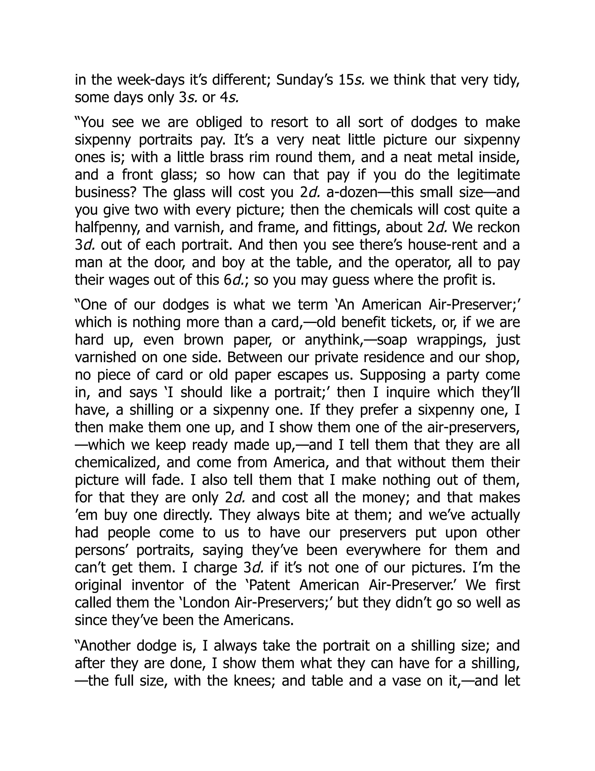 in the week-days it’s different; Sunday’s 15s. we think that very tidy,
some days only 3s. or 4s.
“You see we are obliged to resort to all sort of dodges to make
sixpenny portraits pay. It’s a very neat little picture our sixpenny
ones is; with a little brass rim round them, and a neat metal inside,
and a front glass; so how can that pay if you do the legitimate
business? The glass will cost you 2d. a-dozen—this small size—and
you give two with every picture; then the chemicals will cost quite a
halfpenny, and varnish, and frame, and fittings, about 2d. We reckon
3d. out of each portrait. And then you see there’s house-rent and a
man at the door, and boy at the table, and the operator, all to pay
their wages out of this 6d.; so you may guess where the profit is.
“One of our dodges is what we term ‘An American Air-Preserver;’
which is nothing more than a card,—old benefit tickets, or, if we are
hard up, even brown paper, or anythink,—soap wrappings, just
varnished on one side. Between our private residence and our shop,
no piece of card or old paper escapes us. Supposing a party come
in, and says ‘I should like a portrait;’ then I inquire which they’ll
have, a shilling or a sixpenny one. If they prefer a sixpenny one, I
then make them one up, and I show them one of the air-preservers,
—which we keep ready made up,—and I tell them that they are all
chemicalized, and come from America, and that without them their
picture will fade. I also tell them that I make nothing out of them,
for that they are only 2d. and cost all the money; and that makes
’em buy one directly. They always bite at them; and we’ve actually
had people come to us to have our preservers put upon other
persons’ portraits, saying they’ve been everywhere for them and
can’t get them. I charge 3d. if it’s not one of our pictures. I’m the
original inventor of the ‘Patent American Air-Preserver.’ We first
called them the ‘London Air-Preservers;’ but they didn’t go so well as
since they’ve been the Americans.
“Another dodge is, I always take the portrait on a shilling size; and
after they are done, I show them what they can have for a shilling,
—the full size, with the knees; and table and a vase on it,—and let
 