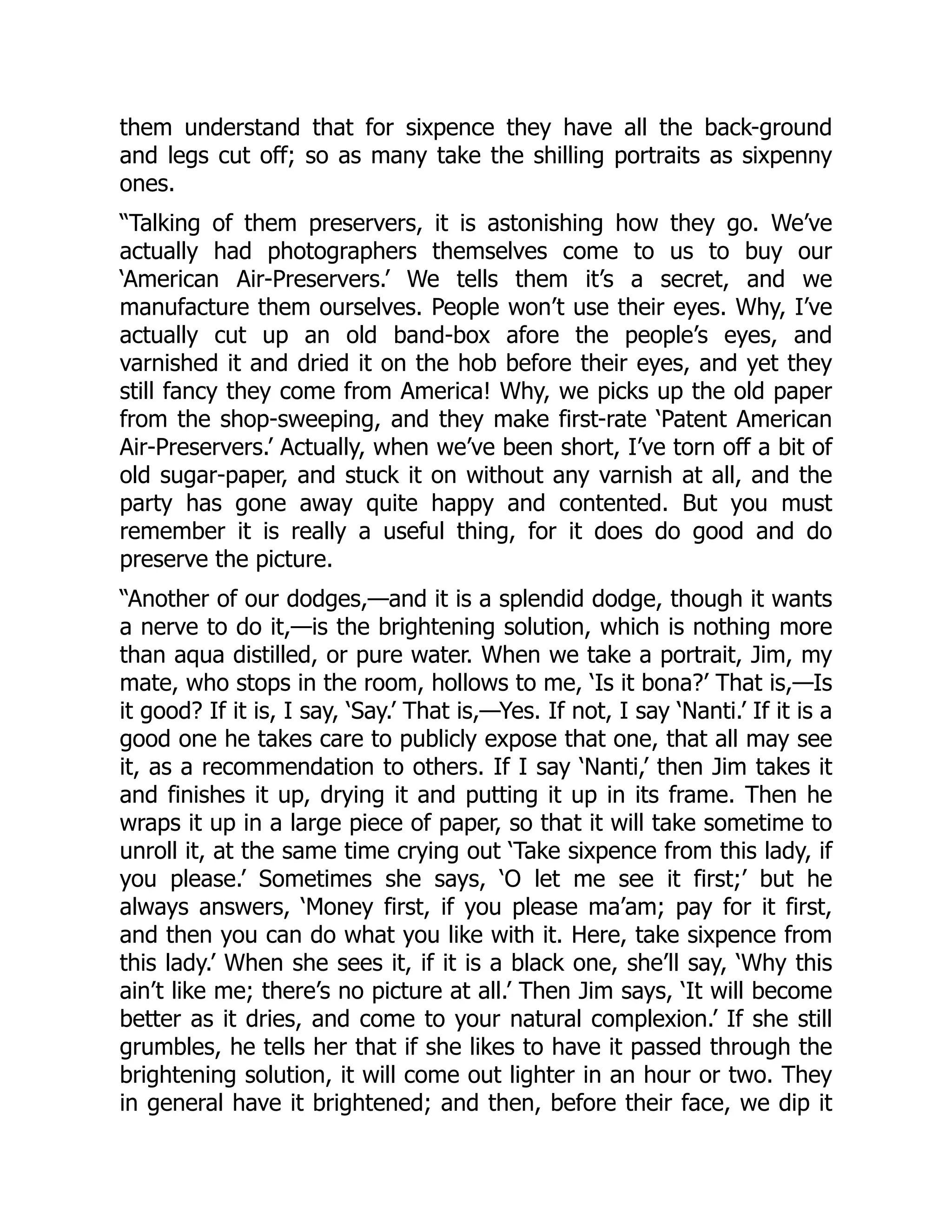them understand that for sixpence they have all the back-ground
and legs cut off; so as many take the shilling portraits as sixpenny
ones.
“Talking of them preservers, it is astonishing how they go. We’ve
actually had photographers themselves come to us to buy our
‘American Air-Preservers.’ We tells them it’s a secret, and we
manufacture them ourselves. People won’t use their eyes. Why, I’ve
actually cut up an old band-box afore the people’s eyes, and
varnished it and dried it on the hob before their eyes, and yet they
still fancy they come from America! Why, we picks up the old paper
from the shop-sweeping, and they make first-rate ‘Patent American
Air-Preservers.’ Actually, when we’ve been short, I’ve torn off a bit of
old sugar-paper, and stuck it on without any varnish at all, and the
party has gone away quite happy and contented. But you must
remember it is really a useful thing, for it does do good and do
preserve the picture.
“Another of our dodges,—and it is a splendid dodge, though it wants
a nerve to do it,—is the brightening solution, which is nothing more
than aqua distilled, or pure water. When we take a portrait, Jim, my
mate, who stops in the room, hollows to me, ‘Is it bona?’ That is,—Is
it good? If it is, I say, ‘Say.’ That is,—Yes. If not, I say ‘Nanti.’ If it is a
good one he takes care to publicly expose that one, that all may see
it, as a recommendation to others. If I say ‘Nanti,’ then Jim takes it
and finishes it up, drying it and putting it up in its frame. Then he
wraps it up in a large piece of paper, so that it will take sometime to
unroll it, at the same time crying out ‘Take sixpence from this lady, if
you please.’ Sometimes she says, ‘O let me see it first;’ but he
always answers, ‘Money first, if you please ma’am; pay for it first,
and then you can do what you like with it. Here, take sixpence from
this lady.’ When she sees it, if it is a black one, she’ll say, ‘Why this
ain’t like me; there’s no picture at all.’ Then Jim says, ‘It will become
better as it dries, and come to your natural complexion.’ If she still
grumbles, he tells her that if she likes to have it passed through the
brightening solution, it will come out lighter in an hour or two. They
in general have it brightened; and then, before their face, we dip it
 