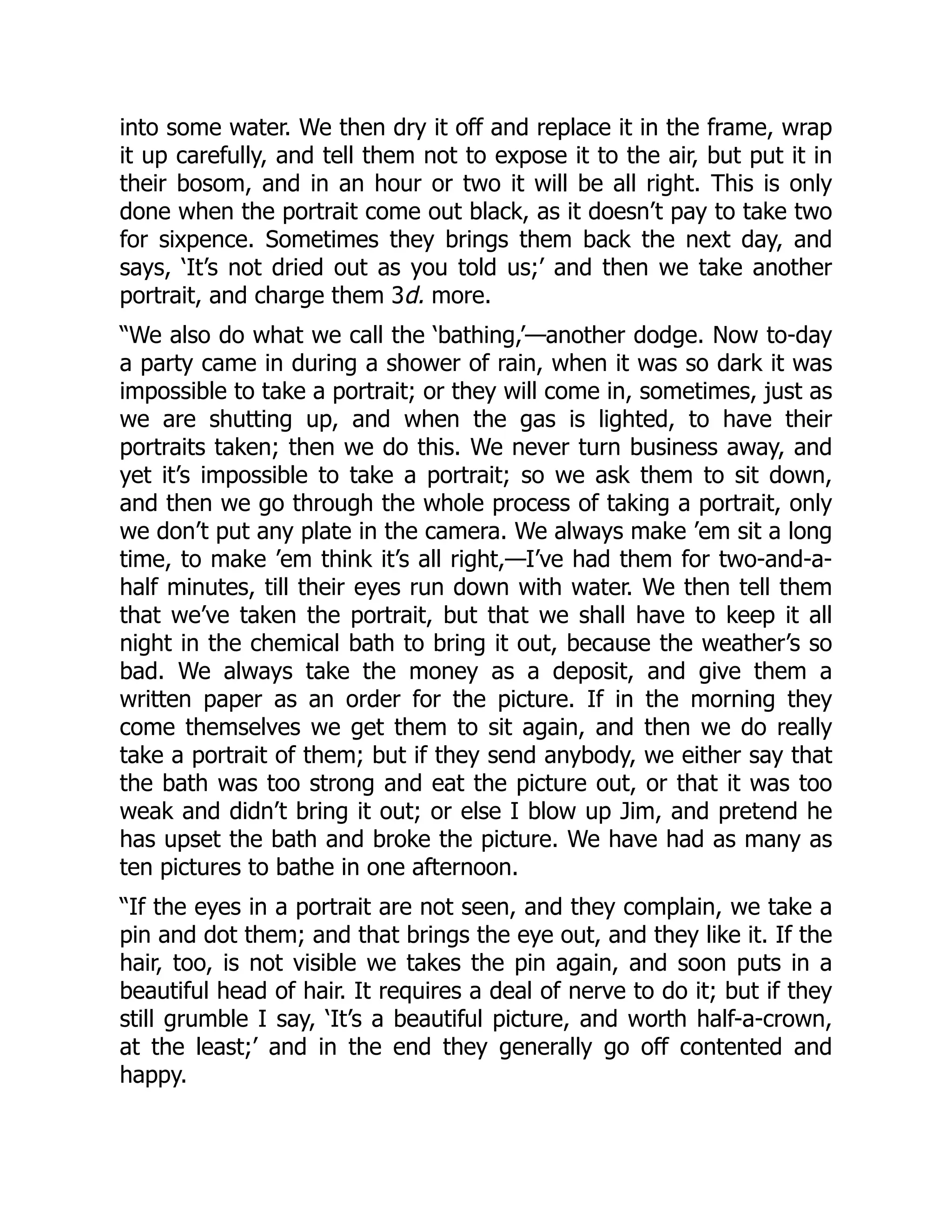 into some water. We then dry it off and replace it in the frame, wrap
it up carefully, and tell them not to expose it to the air, but put it in
their bosom, and in an hour or two it will be all right. This is only
done when the portrait come out black, as it doesn’t pay to take two
for sixpence. Sometimes they brings them back the next day, and
says, ‘It’s not dried out as you told us;’ and then we take another
portrait, and charge them 3d. more.
“We also do what we call the ‘bathing,’—another dodge. Now to-day
a party came in during a shower of rain, when it was so dark it was
impossible to take a portrait; or they will come in, sometimes, just as
we are shutting up, and when the gas is lighted, to have their
portraits taken; then we do this. We never turn business away, and
yet it’s impossible to take a portrait; so we ask them to sit down,
and then we go through the whole process of taking a portrait, only
we don’t put any plate in the camera. We always make ’em sit a long
time, to make ’em think it’s all right,—I’ve had them for two-and-a-
half minutes, till their eyes run down with water. We then tell them
that we’ve taken the portrait, but that we shall have to keep it all
night in the chemical bath to bring it out, because the weather’s so
bad. We always take the money as a deposit, and give them a
written paper as an order for the picture. If in the morning they
come themselves we get them to sit again, and then we do really
take a portrait of them; but if they send anybody, we either say that
the bath was too strong and eat the picture out, or that it was too
weak and didn’t bring it out; or else I blow up Jim, and pretend he
has upset the bath and broke the picture. We have had as many as
ten pictures to bathe in one afternoon.
“If the eyes in a portrait are not seen, and they complain, we take a
pin and dot them; and that brings the eye out, and they like it. If the
hair, too, is not visible we takes the pin again, and soon puts in a
beautiful head of hair. It requires a deal of nerve to do it; but if they
still grumble I say, ‘It’s a beautiful picture, and worth half-a-crown,
at the least;’ and in the end they generally go off contented and
happy.
 