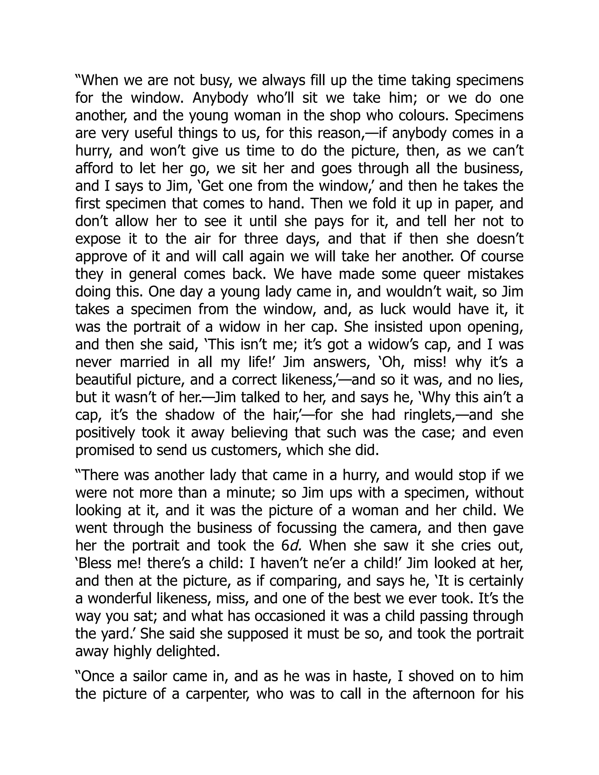 “When we are not busy, we always fill up the time taking specimens
for the window. Anybody who’ll sit we take him; or we do one
another, and the young woman in the shop who colours. Specimens
are very useful things to us, for this reason,—if anybody comes in a
hurry, and won’t give us time to do the picture, then, as we can’t
afford to let her go, we sit her and goes through all the business,
and I says to Jim, ‘Get one from the window,’ and then he takes the
first specimen that comes to hand. Then we fold it up in paper, and
don’t allow her to see it until she pays for it, and tell her not to
expose it to the air for three days, and that if then she doesn’t
approve of it and will call again we will take her another. Of course
they in general comes back. We have made some queer mistakes
doing this. One day a young lady came in, and wouldn’t wait, so Jim
takes a specimen from the window, and, as luck would have it, it
was the portrait of a widow in her cap. She insisted upon opening,
and then she said, ‘This isn’t me; it’s got a widow’s cap, and I was
never married in all my life!’ Jim answers, ‘Oh, miss! why it’s a
beautiful picture, and a correct likeness,’—and so it was, and no lies,
but it wasn’t of her.—Jim talked to her, and says he, ‘Why this ain’t a
cap, it’s the shadow of the hair,’—for she had ringlets,—and she
positively took it away believing that such was the case; and even
promised to send us customers, which she did.
“There was another lady that came in a hurry, and would stop if we
were not more than a minute; so Jim ups with a specimen, without
looking at it, and it was the picture of a woman and her child. We
went through the business of focussing the camera, and then gave
her the portrait and took the 6d. When she saw it she cries out,
‘Bless me! there’s a child: I haven’t ne’er a child!’ Jim looked at her,
and then at the picture, as if comparing, and says he, ‘It is certainly
a wonderful likeness, miss, and one of the best we ever took. It’s the
way you sat; and what has occasioned it was a child passing through
the yard.’ She said she supposed it must be so, and took the portrait
away highly delighted.
“Once a sailor came in, and as he was in haste, I shoved on to him
the picture of a carpenter, who was to call in the afternoon for his
 
