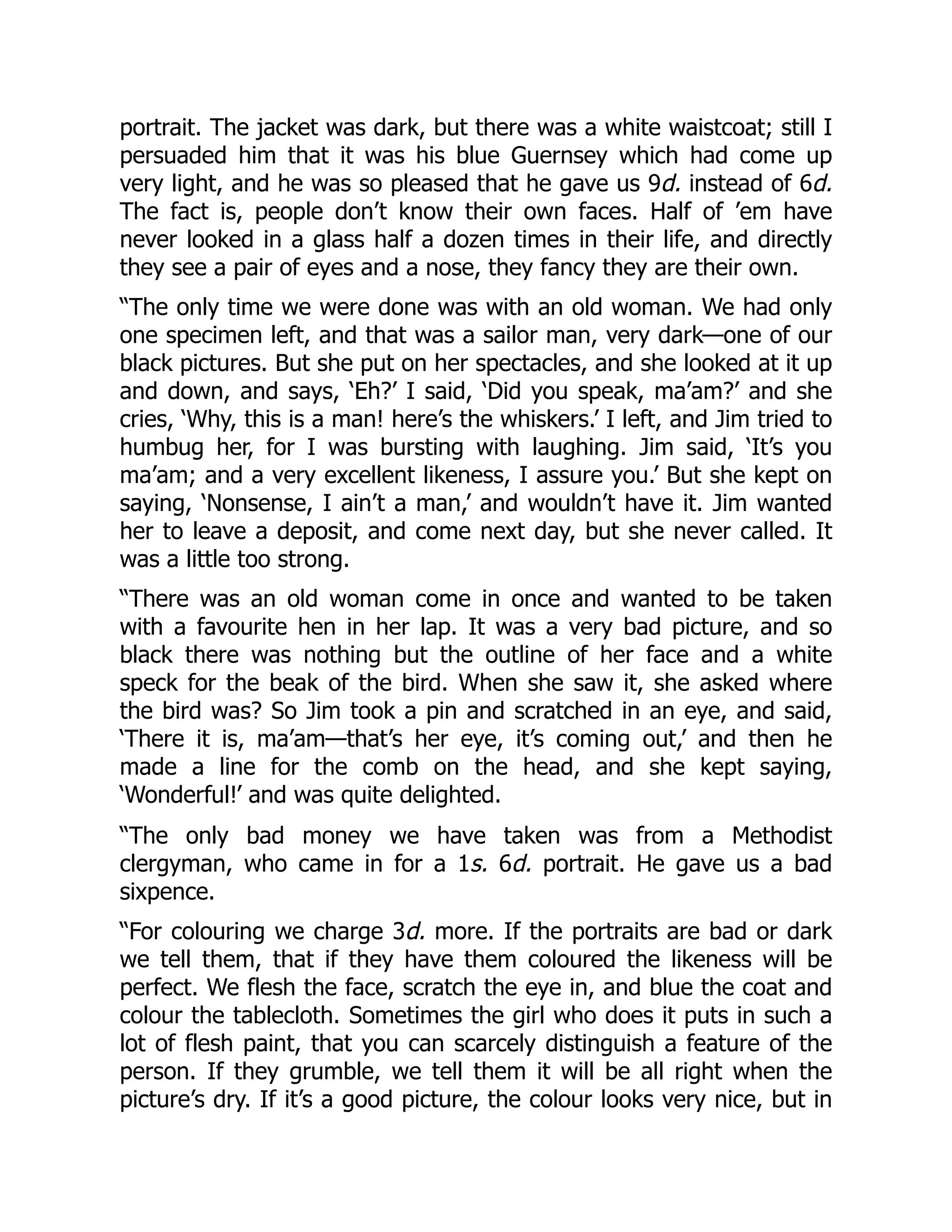 portrait. The jacket was dark, but there was a white waistcoat; still I
persuaded him that it was his blue Guernsey which had come up
very light, and he was so pleased that he gave us 9d. instead of 6d.
The fact is, people don’t know their own faces. Half of ’em have
never looked in a glass half a dozen times in their life, and directly
they see a pair of eyes and a nose, they fancy they are their own.
“The only time we were done was with an old woman. We had only
one specimen left, and that was a sailor man, very dark—one of our
black pictures. But she put on her spectacles, and she looked at it up
and down, and says, ‘Eh?’ I said, ‘Did you speak, ma’am?’ and she
cries, ‘Why, this is a man! here’s the whiskers.’ I left, and Jim tried to
humbug her, for I was bursting with laughing. Jim said, ‘It’s you
ma’am; and a very excellent likeness, I assure you.’ But she kept on
saying, ‘Nonsense, I ain’t a man,’ and wouldn’t have it. Jim wanted
her to leave a deposit, and come next day, but she never called. It
was a little too strong.
“There was an old woman come in once and wanted to be taken
with a favourite hen in her lap. It was a very bad picture, and so
black there was nothing but the outline of her face and a white
speck for the beak of the bird. When she saw it, she asked where
the bird was? So Jim took a pin and scratched in an eye, and said,
‘There it is, ma’am—that’s her eye, it’s coming out,’ and then he
made a line for the comb on the head, and she kept saying,
‘Wonderful!’ and was quite delighted.
“The only bad money we have taken was from a Methodist
clergyman, who came in for a 1s. 6d. portrait. He gave us a bad
sixpence.
“For colouring we charge 3d. more. If the portraits are bad or dark
we tell them, that if they have them coloured the likeness will be
perfect. We flesh the face, scratch the eye in, and blue the coat and
colour the tablecloth. Sometimes the girl who does it puts in such a
lot of flesh paint, that you can scarcely distinguish a feature of the
person. If they grumble, we tell them it will be all right when the
picture’s dry. If it’s a good picture, the colour looks very nice, but in
 
