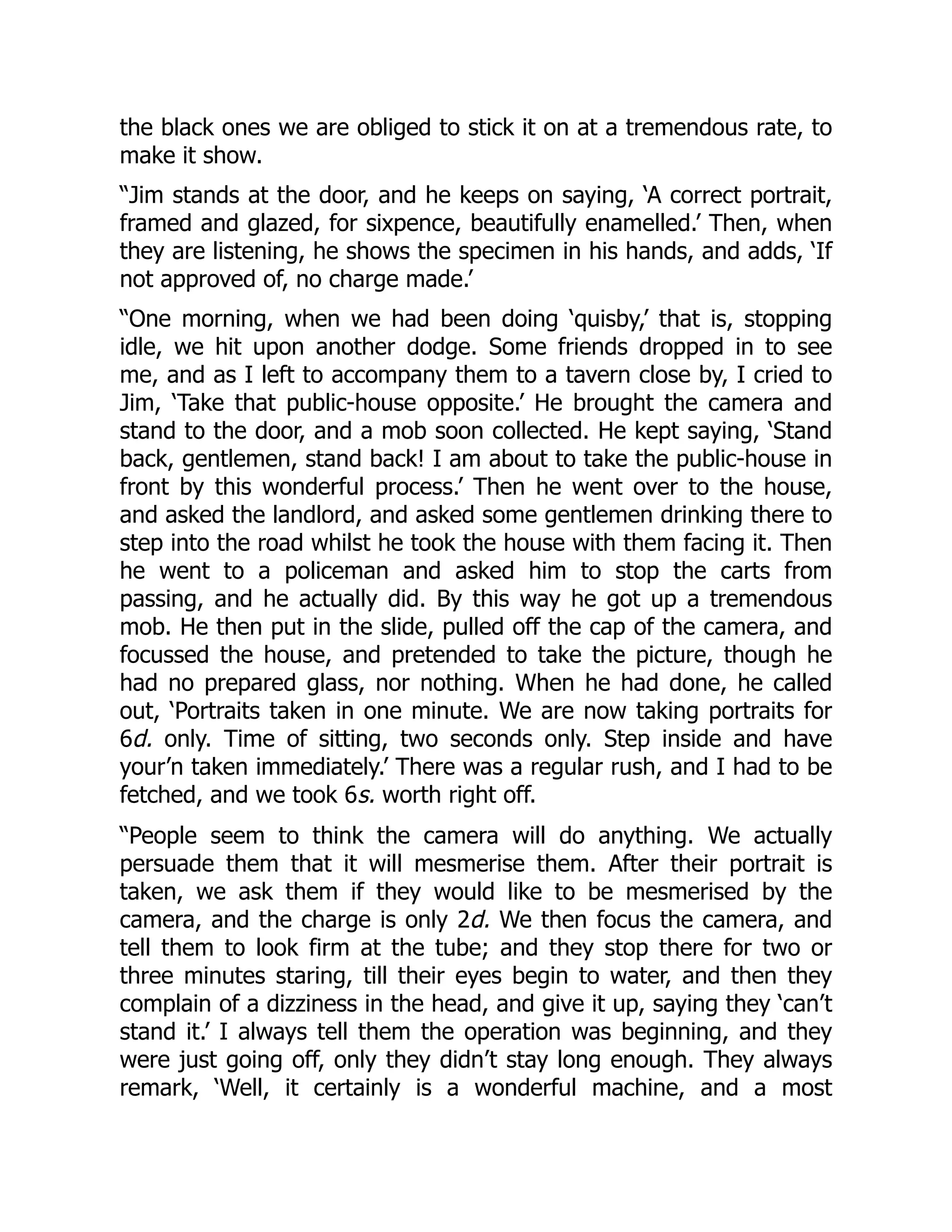 the black ones we are obliged to stick it on at a tremendous rate, to
make it show.
“Jim stands at the door, and he keeps on saying, ‘A correct portrait,
framed and glazed, for sixpence, beautifully enamelled.’ Then, when
they are listening, he shows the specimen in his hands, and adds, ‘If
not approved of, no charge made.’
“One morning, when we had been doing ‘quisby,’ that is, stopping
idle, we hit upon another dodge. Some friends dropped in to see
me, and as I left to accompany them to a tavern close by, I cried to
Jim, ‘Take that public-house opposite.’ He brought the camera and
stand to the door, and a mob soon collected. He kept saying, ‘Stand
back, gentlemen, stand back! I am about to take the public-house in
front by this wonderful process.’ Then he went over to the house,
and asked the landlord, and asked some gentlemen drinking there to
step into the road whilst he took the house with them facing it. Then
he went to a policeman and asked him to stop the carts from
passing, and he actually did. By this way he got up a tremendous
mob. He then put in the slide, pulled off the cap of the camera, and
focussed the house, and pretended to take the picture, though he
had no prepared glass, nor nothing. When he had done, he called
out, ‘Portraits taken in one minute. We are now taking portraits for
6d. only. Time of sitting, two seconds only. Step inside and have
your’n taken immediately.’ There was a regular rush, and I had to be
fetched, and we took 6s. worth right off.
“People seem to think the camera will do anything. We actually
persuade them that it will mesmerise them. After their portrait is
taken, we ask them if they would like to be mesmerised by the
camera, and the charge is only 2d. We then focus the camera, and
tell them to look firm at the tube; and they stop there for two or
three minutes staring, till their eyes begin to water, and then they
complain of a dizziness in the head, and give it up, saying they ‘can’t
stand it.’ I always tell them the operation was beginning, and they
were just going off, only they didn’t stay long enough. They always
remark, ‘Well, it certainly is a wonderful machine, and a most
 