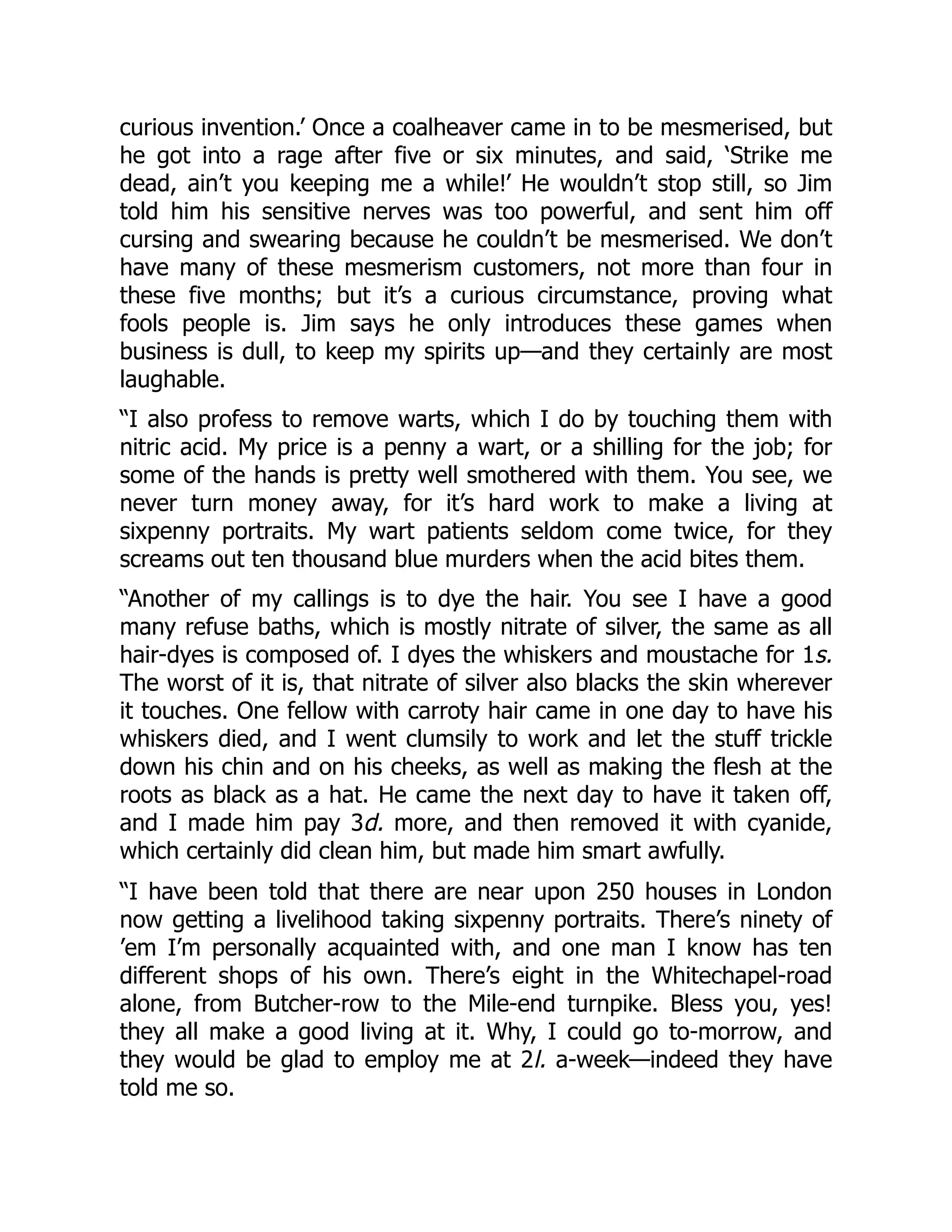 curious invention.’ Once a coalheaver came in to be mesmerised, but
he got into a rage after five or six minutes, and said, ‘Strike me
dead, ain’t you keeping me a while!’ He wouldn’t stop still, so Jim
told him his sensitive nerves was too powerful, and sent him off
cursing and swearing because he couldn’t be mesmerised. We don’t
have many of these mesmerism customers, not more than four in
these five months; but it’s a curious circumstance, proving what
fools people is. Jim says he only introduces these games when
business is dull, to keep my spirits up—and they certainly are most
laughable.
“I also profess to remove warts, which I do by touching them with
nitric acid. My price is a penny a wart, or a shilling for the job; for
some of the hands is pretty well smothered with them. You see, we
never turn money away, for it’s hard work to make a living at
sixpenny portraits. My wart patients seldom come twice, for they
screams out ten thousand blue murders when the acid bites them.
“Another of my callings is to dye the hair. You see I have a good
many refuse baths, which is mostly nitrate of silver, the same as all
hair-dyes is composed of. I dyes the whiskers and moustache for 1s.
The worst of it is, that nitrate of silver also blacks the skin wherever
it touches. One fellow with carroty hair came in one day to have his
whiskers died, and I went clumsily to work and let the stuff trickle
down his chin and on his cheeks, as well as making the flesh at the
roots as black as a hat. He came the next day to have it taken off,
and I made him pay 3d. more, and then removed it with cyanide,
which certainly did clean him, but made him smart awfully.
“I have been told that there are near upon 250 houses in London
now getting a livelihood taking sixpenny portraits. There’s ninety of
’em I’m personally acquainted with, and one man I know has ten
different shops of his own. There’s eight in the Whitechapel-road
alone, from Butcher-row to the Mile-end turnpike. Bless you, yes!
they all make a good living at it. Why, I could go to-morrow, and
they would be glad to employ me at 2l. a-week—indeed they have
told me so.
 