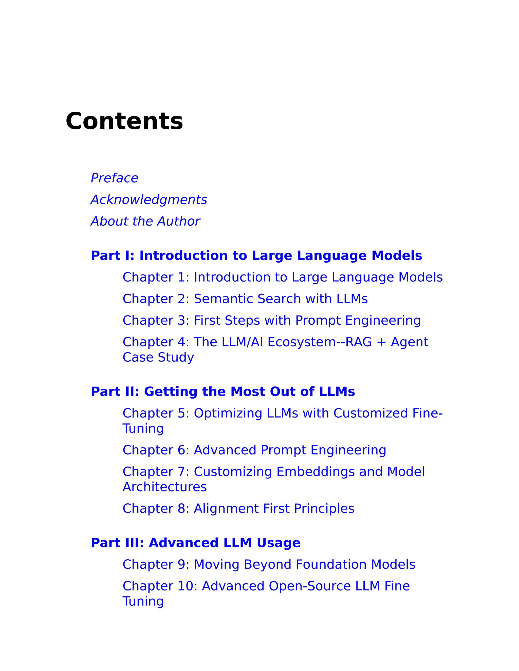 Contents
Preface
Acknowledgments
About the Author
Part I: Introduction to Large Language Models
Chapter 1: Introduction to Large Language Models
Chapter 2: Semantic Search with LLMs
Chapter 3: First Steps with Prompt Engineering
Chapter 4: The LLM/AI Ecosystem--RAG + Agent
Case Study
Part II: Getting the Most Out of LLMs
Chapter 5: Optimizing LLMs with Customized Fine-
Tuning
Chapter 6: Advanced Prompt Engineering
Chapter 7: Customizing Embeddings and Model
Architectures
Chapter 8: Alignment First Principles
Part III: Advanced LLM Usage
Chapter 9: Moving Beyond Foundation Models
Chapter 10: Advanced Open-Source LLM Fine
Tuning
 
