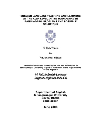 ENGLISH LANGUAGE TEACHING AND LEARNING
  AT THE ALIM LEVEL IN THE MADRASHAS IN
   BANGLADESH: PROBLEMS AND POSSIBLE
                SOLUTIONS




                        M. Phil. Thesis

                                By

                     Md. Enamul Hoque


   A thesis submitted to the faculty of Arts and Humanities of
Jahangirnagar University in partial fulfillment of the requirements
                        for the degree of


                M. Phil. in English Language
               (Applied Linguistics and ELT)



               Department of English
              Jahangirnagar University
                   Savar, Dhaka
                    Bangladesh

                         June 2008
 