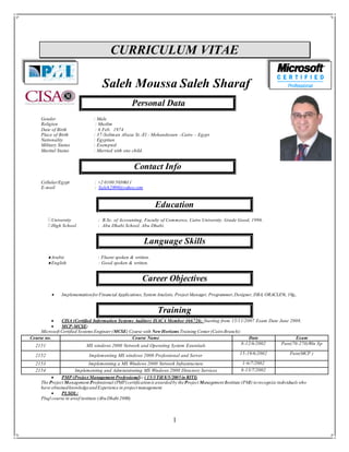 1
CURRICULUM VITAE
Saleh Moussa Saleh Sharaf
Personal Data
Gender : Male
Religion : Muslim
Date of Birth : 6 Feb. 1974
Place of Birth : 37-Soliman Abaza St.-El - Mohandessen –Cairo – Egypt
Nationality : Egyptian
Military Status : Exempted
Marital Status : Married with one child.
Contact Info
Cellular/Egypt : +2 0100 5030611
E-mail : Saleh2000@yahoo.com
Education
University : B.Sc. of Accounting, Faculty of Commerce, Cairo University. Grade Good, 1996.
High School : Abu Dhabi School, Abu Dhabi.
Language Skills
Arabic : Fluent spoken & written.
English : Good spoken & written.
Career Objectives
 Implementationfor Financial Applications, System Analysis, Project Manager, Programmer,Designer, DBA, ORACLE9i, 10g,.
Training
 CISA (Certified Information Systems Auditor) ISACA Member 466726: Starting from 15/11/2007 Exam Date June 2008.
 MCP-MCSE:
Microsoft Certified Systems Engineer (MCSE) Course with New Horizons Training Center (CairoBranch):
 PMP (Project Management Professional): ( 15/3Till 8/5/2005in RITI)
The Project Management Professional (PMP)certificationis awardedby theProject Management Institute (PMI) torecognize individuals who
have obtainedknowledgeandExperience in project management.
 PLSQL:
Plsql course in areef institute (AbuDhabi 2000).
Course no. Course Name Date Exam
2151 MS windows 2000 Network and Operating System Essentials 8-12/6/2002 Pass(70-270)Win Xp
2152 Implementing MS windows 2000 Professional and Server 15-19/6/2002 Pass(MCP )
2153 Implementing a MS Windows 2000 Network Infrastructure 1-6/7/2002
2154 Implementing and Administrating MS Windows 2000 Directory Services 8-13/7/2002
 