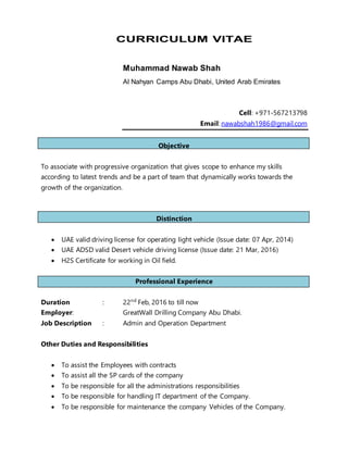 CURRICULUM VITAE
Muhammad Nawab Shah
Al Nahyan Camps Abu Dhabi, United Arab Emirates
Cell: +971-567213798
Email: nawabshah1986@gmail.com
Objective
To associate with progressive organization that gives scope to enhance my skills
according to latest trends and be a part of team that dynamically works towards the
growth of the organization.
Distinction
 UAE valid driving license for operating light vehicle (Issue date: 07 Apr, 2014)
 UAE ADSD valid Desert vehicle driving license (Issue date: 21 Mar, 2016)
 H2S Certificate for working in Oil field.
Professional Experience
Duration : 22nd
Feb, 2016 to till now
Employer: GreatWall Drilling Company Abu Dhabi.
Job Description : Admin and Operation Department
Other Duties and Responsibilities
 To assist the Employees with contracts
 To assist all the SP cards of the company
 To be responsible for all the administrations responsibilities
 To be responsible for handling IT department of the Company.
 To be responsible for maintenance the company Vehicles of the Company.
 