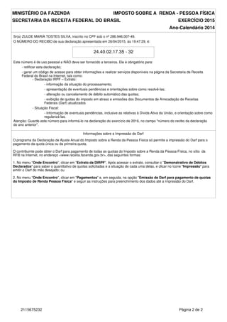 MINISTÉRIO DA FAZENDA IMPOSTO SOBRE A RENDA - PESSOA FÍSICA
SECRETARIA DA RECEITA FEDERAL DO BRASIL EXERCÍCIO 2015
Ano-Calendário 2014
Sr(a) ZULDE MARIA TOSTES SILVA, inscrito no CPF sob o nº 286.946.007-49.
O NÚMERO DO RECIBO de sua declaração apresentada em 26/04/2015, às 19:47:29, é:
24.40.02.17.35 - 32
Este número é de uso pessoal e NÃO deve ser fornecido a terceiros. Ele é obrigatório para:
- retificar esta declaração;
- gerar um código de acesso para obter informações e realizar serviços disponíveis na página da Secretaria da Receita
Federal do Brasil na Internet, tais como:
- Declaração IRPF – Extrato:
- informação da situação do processamento;
- apresentação de eventuais pendências e orientações sobre como resolvê-las;
- alteração ou cancelamento de débito automático das quotas;
- exibição de quotas do imposto em atraso e emissões dos Documentos de Arrecadação de Receitas
Federais (Darf) atualizados
- Situação Fiscal:
- Informação de eventuais pendências, inclusive as relativas à Dívida Ativa da União, e orientação sobre como
regularizá-las.
Atenção: Guarde este número para informá-lo na declaração do exercício de 2016, no campo "número do recibo da declaração
do ano anterior".
Informações sobre a Impressão do Darf
O programa da Declaração de Ajuste Anual do Imposto sobre a Renda da Pessoa Física só permite a impressão do Darf para o
pagamento da quota única ou da primeira quota.
O contribuinte pode obter o Darf para pagamento de todas as quotas do Imposto sobre a Renda da Pessoa Física, no sítio da
RFB na Internet, no endereço <www.receita.fazenda.gov.br>, das seguintes formas:
1. No menu "Onde Encontro", clicar em "Extrato da DIRPF". Após acessar o extrato, consultar o "Demonstrativo de Débitos
Declarados" para saber o quantitativo de quotas solicitadas e a situação de cada uma delas, e clicar no ícone "Impressão" para
emitir o Darf do mês desejado; ou
2. No menu "Onde Encontro", clicar em "Pagamentos" e, em seguida, na opção "Emissão de Darf para pagamento de quotas
do Imposto de Renda Pessoa Física" e seguir as instruções para preenchimento dos dados até a impressão do Darf.
Página 2 de 22115675232
 