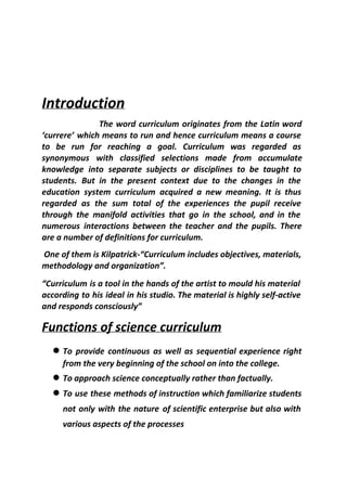 Introduction
The word curriculum originates from the Latin word
‘currere’ which means to run and hence curriculum means a course
to be run for reaching a goal. Curriculum was regarded as
synonymous with classified selections made from accumulate
knowledge into separate subjects or disciplines to be taught to
students. But in the present context due to the changes in the
education system curriculum acquired a new meaning. It is thus
regarded as the sum total of the experiences the pupil receive
through the manifold activities that go in the school, and in the
numerous interactions between the teacher and the pupils. There
are a number of definitions for curriculum.
One of them is Kilpatrick-“Curriculum includes objectives, materials,
methodology and organization”.
“Curriculum is a tool in the hands of the artist to mould his material
according to his ideal in his studio. The material is highly self-active
and responds consciously”
Functions of science curriculum
● To provide continuous as well as sequential experience right
from the very beginning of the school on into the college.
● To approach science conceptually rather than factually.
● To use these methods of instruction which familiarize students
not only with the nature ​of scientific enterprise but also with
various aspects of the processes
 
