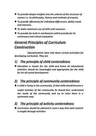 ● To provide deeper insights into the scheme of the structure of
science i.e. its philosophy, history and methods of enquiry.
● To provide effectively for individual differences, ability needs
and interests.
● To make maximum use of skills and resources
● To provide for built in mechanisms which provide for its
continuous and critical evaluation
General Principles of Curriculum
Construction
Educationalists have laid down certain principles for
developing curriculum. They are
1) The principle of child centeredness
● Education is meant for the child and hence all educational
activities should be meaningful and appropriate for the child
for his all-round development
2) The principle of community centeredness
● a child is living in the community, If that child should become a
useful member of the community he should first ​understand
the needs of the community and try to solve them in a
systematic way
3) The principle of activity centeredness
● Curriculum should be planned in such a way that each content
is taught through activities
 