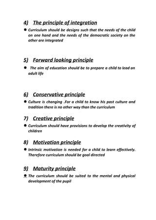 4) The principle of integration
● Curriculum should be designs such that the needs of the child
on one hand and the needs of the democratic society on the
other are integrated
5) Forward looking principle
● ​The aim of education should be to prepare a child to lead an
adult life
6) Conservative principle
● Culture is changing .For a child to know his past culture and
tradition there is no other way than the curriculum
7) Creative principle
● Curriculum should have provisions to develop the creativity of
children
8) Motivation principle
● Intrinsic motivation is needed for a child to learn effectively.
Therefore curriculum should be goal directed
9) Maturity principle
● The curriculum should be suited to the mental and physical
development of the pupil
 