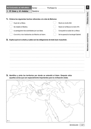 R
ECURSOS
DIDÁCTICOS
1
©
V
ICENS
V
IVES
ACTIVIDADES DE REFUERZO Curso: ................... Profesor/a: ...............................................................
1. El Islam y Al-Andalus Nombre: ...........................................................................................................
1-27
METODOLOGÍA
1. Ordena los siguientes hechos referentes a la vida de Mahoma:
Huyó de La Meca. Murió en el año 632.
Se instaló en Medina. Nació en la Meca en el año 570.
Le persiguieron las autoridades por sus ideas. Conquistó la ciudad de La Meca.
Convirtió a los habitantes de Medina al Islam. Se le apareció el arcángel Gabriel.
2. Explica qué es la sharia y cuáles son las obligaciones de todo buen musulmán.
.................................................................................................................................................................................
.................................................................................................................................................................................
.................................................................................................................................................................................
.................................................................................................................................................................................
.................................................................................................................................................................................
.................................................................................................................................................................................
.................................................................................................................................................................................
.................................................................................................................................................................................
.................................................................................................................................................................................
3. Identifica y pinta los territorios por donde se extendió el Islam. Después sitúa
aquellas zonas que son especialmente importantes para la civilización árabe.
 