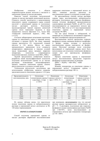 28697
2
Изобретение относится к области
гидрометаллургии редких металлов в частности к
извлечению сурьмы из кислых растворов.
Известен способ получения металлической
сурьмы из кислых растворов цементацией железом.
Сущность способа заключается в выщелачивании
окисленного сурьму содержащего сырья соляной
кислотой и цементацией сурьмы из полученных
кислых растворов железом. Полученный
высокодисперсный черный порошок цементной
сурьмы после переплавки выдается в виде
компактного металла [Цыганов Г.А., Тугов Н.И.
«Узбекский химический журнал», 1963, №2,
с.17-21].
Согласно лабораторным испытаниям извлечение
сурьмы из окисленного сырья в черновой металл
составляет в среднем 96,6%. На тонну черновой
сурьмы расходуется 12т технической соляной
кислоты и 1,4т железа. Метод не нашел
промышленного применения из-за сложности
аппаратурного оформления и тяжелых условий
труда (агрессивная среда вызывает коррозию
аппаратуры, технология сопровождается
выделением вредных, ядовитых газов-SbCl3, SbH3).
Задачей предлагаемого изобретения является
разработка новой высокоэффективной технологии
получения металлической сурьмы из ее кислых
растворов, позволяющая интенсифицировать
процесс, повысить извлечение сурьмы, снизить
расход реагентов и улучшить условия труда.
Техническим результатом, достигаемым при
использовании изобретения, является снижение
продолжительности извлечения сурьмы в 1,5-2 раза,
повышение извлечения в порошковый металл до
100%, снижение расхода реагентов на
восстановление сурьмы и улучшение условий труда.
По предложенному способу кислые растворы
сурьмы перед восстановлением нейтрализуются
раствором, полученным при гидролизе фосфорных
шламов (отходов фосфорной промышленности)
одномолярным раствором NaOH, до рН=5-6, затем
восстанавливаются до порошкового металла при
t=170-180°C. При этом за 1,5-2 часа перемешивания
извлечение сурьмы в порошковый металл
составляет 99-100%.
Так как среда близкая к нейтральной, то
аппаратура не подвергается интенсивной коррозии,
вредных газообразных продуктов реакции нет.
Восстановление ведется продуктами гидролиз
фосфорного шлама, каковыми являются гипофосфит
и фосфит натрия, которые в результате
восстановления сурьмы окисляются до фосфат-
ионов. Маточные растворы после отделения
фильтрацией от порошковой сурьмы могут быть
использованы для получения технических фосфатов
натрия или для производства фосфорных
удобрений.
Процесс извлечения сурьмы в порошковый
металл восстановлением продуктами гидролиза
фосфорных шламов протекает по реакции:
4SbО3
3
+ 3Н2РО2
-
= 4Sb+3PО4
3-
+6ОН-
Пример:
Влияние температуры на извлечение сурьмы в
порошковый металл. Содержание сурьмы в
нейтрализованном растворе 140 г/л.
Продолжительность
восстановления, мин.
Остаточная
концентрация сурьмы
в растворе, г/л при
t=170°C
Извлечение
сурьмы в металл,
при t=170°C, %
Остаточная
концентрация
сурьмы в
растворе, г/л при
t=180°C
Извлечение
сурьмы в металл,
при t=180°C, %
0,0 140,0 0,0 140,0 0,0
30,0 49,228 64,8 31,08 77,8
60,0 13,3 90,5 6,3 95,5
90,0 6,02 95,7 0,42 99,7
120,0 1,54 98,9 0,0 100,0
150,0 0,42 99,7 0,0 100,0
Из данных таблицы видно, что практически
полное извлечение сурьмы из нейтрализованного
раствора в порошковый металл достигается за 90-
120 минут перемешивания.
ФОРМУЛА ИЗОБРЕТЕНИЯ
Способ получения порошковой сурьмы из
кислых растворов обработкой восстановителями
при нагревании, отличающийся тем, что кислый
раствор сурьмы предварительно нейтрализуют до
рН = 5 - 6 раствором, полученным при гидролизе
фосфорного шлама одномолярным раствором NaOH
при t=60-70°С, затем восстанавливают до
порошкового металла при повышении температуры
до 170 - 180°С.
Верстка Ж. Жомартбек
Корректор Е. Барч
 