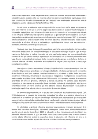 El vínculo entre universidad e innovación educativa: indagaciones a partir del estudio de caso...




sociedad del conocimiento puede ser pensada en el contexto de la tensión existente entre universidades y
educación superior, es decir, entre una herencia cultural con aspiraciones idealistas, espirituales y univer-
sales y un conjunto de creencias diferentes que han conducido a las universidades a asumir una serie de
obligaciones sociales o de servicio (Rothblatt y Wittrock, 1996).

         En este marco, el análisis del espectro de posibilidades planteado por las TIC puede ser pensado en
torno a las instancias en las que se generan los procesos de innovación: en los desarrollos tecnológicos, en
los modelos pedagógicos, o en la interrelación entre ambos. La innovación es un concepto muy utilizado
en los enfoques económicos para explicar los efectos que se generan con la introducción de una nueva
idea, producto, servicio o práctica con determinado fin dentro del mercado (Schumpeter, 1957). En el presente
artículo consideramos a la innovación dentro del ámbito educativo, entendiéndola como todas aquellas
metodologías y prácticas –técnicas o pedagógicas– constitutivamente nuevas, que son aceptadas y
asimiladas por la institución en la que se producen.

         Siguiendo esta línea, la innovación pedagógica supone la ruptura significativa de los modelos
tradicionales de educación con nuevas metodologías, en las cuales la tecnología ocupa un lugar de mayor
importancia. Determinar el carácter innovador de una experiencia requiere de una contextualización
completa de ella que permita identificar el proceso en el que la ruptura con los modelos preexistentes tiene
lugar. En este punto radica la importancia de las nuevas tecnologías, porque es en la forma de hacer, la
forma de aprender y la forma de enseñar, en donde éstas se integran como soporte de la metodología
pedagógica innovadora.

         Una organización educativa atenta a la innovación tiende a incluir nuevas demandas en torno a la
centralidad del proceso de aprendizaje, a la heterogeneidad de los estudiantes y a la creciente complejidad
de las disciplinas, entre otros aspectos. La innovación institucional, sorteando la rigidez de las estructuras
académicas tradicionales, deriva tanto de los procesos de indagación e investigación de nuevas teorías,
nuevos modos de producción de conocimientos (Gibbons et al., 1997) y nuevos modelos de enseñanza-
aprendizaje así como de procesos, estrategias y técnicas educativas. No obstante, estos desarrollos
innovadores, si bien pueden ser promovidos desde los niveles centrales de una institución, sólo llegan a
concretarse si existe un interés colectivo que lleve adelante procesos de planificación y evaluación de
experiencias apoyándose sobre la estructura organizativa de las universidades.

         En esta línea de pensamiento, en su estudio sobre un conjunto de universidades europeas, Clark
(1998) plantea que el concepto de “universidad innovadora” se refiere a un esfuerzo voluntario en la
construcción de la institución que requiere tomar riesgos iniciando nuevas prácticas de las que no se pueden
prever con certeza los resultados posibles. Este tipo de transformación universitaria se construye así sobre la
investigación, impulsando a la institución a ámbitos de ciencia y aprendizaje cada vez más competitivos.

         En este trabajo se pretende reflexionar acerca de los procesos de innovación que surgen de la
relación entre las nuevas tecnologías y los modelos pedagógicos. En este marco, es importante destacar
que, tal como lo plantea Joseph Duart (2002), la educación en línea no necesariamente se sitúa en una
orientación educativa concreta. Al igual que en las instancias educativas presenciales, la educación virtual
permite adoptar diferentes análisis o perspectivas sobre la educación. Así, reflexionar en torno a la
formación en entornos virtuales requiere dar cuenta de la adhesión a distintos paradigmas teóricos.




                             Revista Iberoamericana de Educación (ISSN: 1681-5653)
                                                     •3•
 