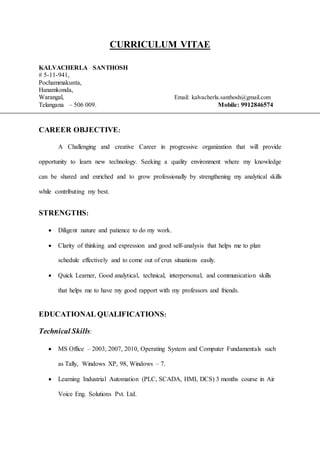 CURRICULUM VITAE
KALVACHERLA SANTHOSH
# 5-11-941,
Pochammakunta,
Hanamkonda,
Warangal, Email: kalvacherla.santhosh@gmail.com
Telangana – 506 009. Mobile: 9912846574
CAREER OBJECTIVE:
A Challenging and creative Career in progressive organization that will provide
opportunity to learn new technology. Seeking a quality environment where my knowledge
can be shared and enriched and to grow professionally by strengthening my analytical skills
while contributing my best.
STRENGTHS:
 Diligent nature and patience to do my work.
 Clarity of thinking and expression and good self-analysis that helps me to plan
schedule effectively and to come out of crux situations easily.
 Quick Learner, Good analytical, technical, interpersonal, and communication skills
that helps me to have my good rapport with my professors and friends.
EDUCATIONAL QUALIFICATIONS:
Technical Skills:
 MS Office – 2003, 2007, 2010, Operating System and Computer Fundamentals such
as Tally, Windows XP, 98, Windows – 7.
 Learning Industrial Automation (PLC, SCADA, HMI, DCS) 3 months course in Air
Voice Eng. Solutions Pvt. Ltd.
 