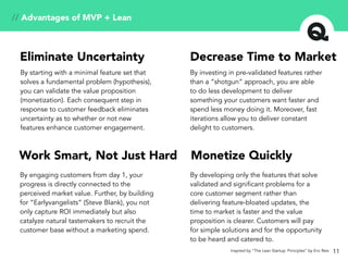 11
// Advantages of MVP + Lean
Decrease Time to MarketEliminate Uncertainty
Work Smart, Not Just Hard Monetize Quickly
By starting with a minimal feature set that
solves a fundamental problem (hypothesis),
you can validate the value proposition
(monetization). Each consequent step in
response to customer feedback eliminates
uncertainty as to whether or not new
features enhance customer engagement.
By investing in pre-validated features rather
than a “shotgun” approach, you are able
to do less development to deliver
something your customers want faster and
spend less money doing it. Moreover, fast
iterations allow you to deliver constant
delight to customers.
By engaging customers from day 1, your
progress is directly connected to the
perceived market value. Further, by building
for “Earlyvangelists” (Steve Blank), you not
only capture ROI immediately but also
catalyze natural tastemakers to recruit the
customer base without a marketing spend.
By developing only the features that solve
validated and significant problems for a
core customer segment rather than
delivering feature-bloated updates, the
time to market is faster and the value
proposition is clearer. Customers will pay
for simple solutions and for the opportunity
to be heard and catered to.
Inspired by “The Lean Startup: Principles” by Eric Reis
 