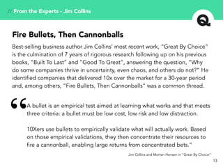 // From the Experts - Jim Collins
A bullet is an empirical test aimed at learning what works and that meets
three criteria: a bullet must be low cost, low risk and low distraction.
10Xers use bullets to empirically validate what will actually work. Based
on those empirical validations, they then concentrate their resources to
fire a cannonball, enabling large returns from concentrated bets.”
“
Jim Collins and Morten Hensen in “Great By Choice”
Best-selling business author Jim Collins’ most recent work, “Great By Choice”
is the culmination of 7 years of rigorous research following up on his previous
books, “Built To Last” and “Good To Great”, answering the question, “Why
do some companies thrive in uncertainty, even chaos, and others do not?” He
identified companies that delivered 10x over the market for a 30-year period
and, among others, “Fire Bullets, Then Cannonballs” was a common thread.
Fire Bullets, Then Cannonballs
13
 