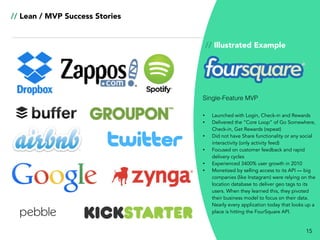 15
// Lean / MVP Success Stories
// Illustrated Example
• Launched with Login, Check-in and Rewards
• Delivered the “Core Loop” of Go Somewhere,
Check-in, Get Rewards (repeat)
• Did not have Share functionality or any social
interactivity (only activity feed)
• Focused on customer feedback and rapid
delivery cycles
• Experienced 3400% user growth in 2010
• Monetized by selling access to its API — big
companies (like Instagram) were relying on the
location database to deliver geo tags to its
users. When they learned this, they pivoted
their business model to focus on their data.
Nearly every application today that looks up a
place is hitting the FourSquare API.
Single-Feature MVP
 