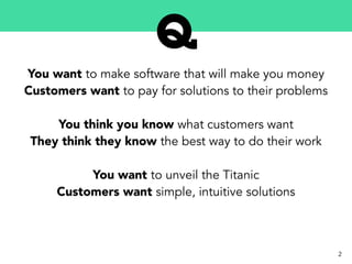 You want to make software that will make you money
Customers want to pay for solutions to their problems
You think you know what customers want
They think they know the best way to do their work
You want to unveil the Titanic
Customers want simple, intuitive solutions
2
 