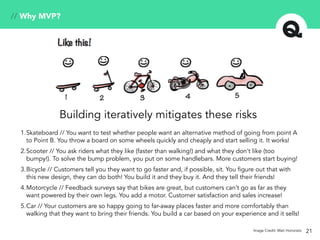 21
// Why MVP?
Image Credit: Mati Honorato
Building iteratively mitigates these risks
1.Skateboard // You want to test whether people want an alternative method of going from point A
to Point B. You throw a board on some wheels quickly and cheaply and start selling it. It works!
2.Scooter // You ask riders what they like (faster than walking!) and what they don’t like (too
bumpy!). To solve the bump problem, you put on some handlebars. More customers start buying!
3.Bicycle // Customers tell you they want to go faster and, if possible, sit. You figure out that with
this new design, they can do both! You build it and they buy it. And they tell their friends!
4.Motorcycle // Feedback surveys say that bikes are great, but customers can’t go as far as they
want powered by their own legs. You add a motor. Customer satisfaction and sales increase!
5.Car // Your customers are so happy going to far-away places faster and more comfortably than
walking that they want to bring their friends. You build a car based on your experience and it sells!
 