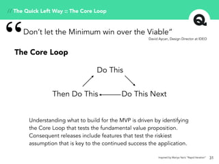 31
Understanding what to build for the MVP is driven by identifying
the Core Loop that tests the fundamental value proposition.
Consequent releases include features that test the riskiest
assumption that is key to the continued success the application.
Don’t let the Minimum win over the Viable”
“ David Aycan, Design Director at IDEO
The Core Loop
Do This
Do This NextThen Do This
// The Quick Left Way :: The Core Loop
Inspired by Mariya Yao’s “Rapid Iteration”
 