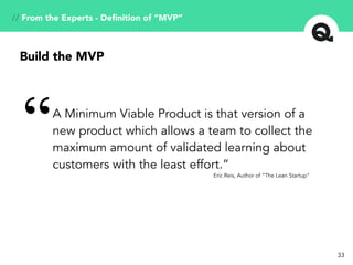 33
A Minimum Viable Product is that version of a
new product which allows a team to collect the
maximum amount of validated learning about
customers with the least effort.”
“
Eric Reis, Author of “The Lean Startup”
Build the MVP
// From the Experts - Deﬁnition of “MVP”
 