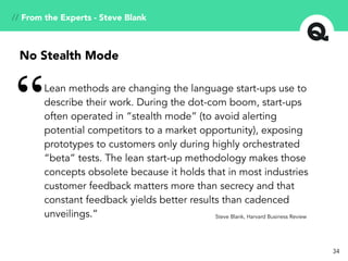 34
Lean methods are changing the language start-ups use to
describe their work. During the dot-com boom, start-ups
often operated in “stealth mode” (to avoid alerting
potential competitors to a market opportunity), exposing
prototypes to customers only during highly orchestrated
“beta” tests. The lean start-up methodology makes those
concepts obsolete because it holds that in most industries
customer feedback matters more than secrecy and that
constant feedback yields better results than cadenced
unveilings.”
“
Steve Blank, Harvard Business Review
No Stealth Mode
// From the Experts - Steve Blank
 