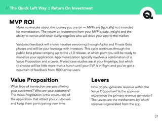 37
Make no mistake about the journey you are on — MVPs are (typically) not intended
for monetization. The return on investment from your MVP is data, insight and the
ability to recruit and retain Earlyvangelists who will drive your app to the market.
Validated feedback will inform iterative versioning through Alpha and Private Beta
phases and will be your leverage with investors. This cycle continues through the
public beta phase ramping up to the v1.0 release, at which point you will be ready to
monetize your application. App monetization typically involves a combination of a
Value Proposition and a Lever. Myriad case studies are at your fingertips, but which
to choose will be little more than a hunch until your EVP is in flight and you’ve got a
mountain of feedback from 1000 active users.
MVP ROI
Value Proposition Levers
What type of transaction are you offering
your customers? Who are your customers?
The Value Proposition is the structure(s) of
the application that attract your customers
and keep them participating over time.
How do you generate revenue within the
Value Proposition? Is the app-user
experience the primary revenue generator?
The Levers are the mechanisms by which
revenue is generated from the app.
// The Quick Left Way :: Return On Investment
 